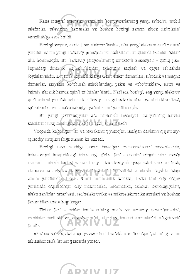 Katta integral sxemalar yaratilishi kompyuterlarning yangi avlodini, mobil telefonlar, televizion kameralar va boshqa hozirgi zamon aloqa tizimlarini yaratilishiga asos bo’ldi. Hozirgi vaqtda, qattiq jism elektronikasida, o’ta yangi elektron qurilmalarni yaratish uchun yangi fizikaviy prinsiplar va hodisalarni aniqlashda izlanish ishlari olib borilmoqda. Bu fizikaviy jarayonlarning xarakterli xususiyati - qattiq jism hajmidagi dinamik nojinsliliklardan axborotni saqlash va qayta ishlashda foydalanishdir. Dinamik nojinsliliklarga Gann elektr domenlari, silindrik va magnit domenlar, zaryadni ko’chirish asboblaridagi paket va «cho’ntaklar», sirtqi va hajmiy akustik hamda spinli to’lqinlar kiradi. Natijada hozirgi, eng yangi elektron qurilmalarni yaratish uchun akustikaviy – magnitoelektronika, kvant elektronikasi, spinotronika va nanotexnologiya yo’nalishlari yaratilmoqda. Bu yangi texnologiyalar o’z navbatida insoniyat faoliyatining barcha sohalarini rivojlanishiga olib kelishi hech shubhasizdir. Yuqorida keltirilgan fan va texnikaning yutuqlari istalgan davlatning ijtimoiy- iqtisodiy rivojlanishiga xizmat ko’rsatadi. Hozirgi davr talabiga javob beradigan mutaxassislarni tayyorlashda, bakalavriyat bosqichidagi talabalarga fizika fani asoslarini o’rgatishdan asosiy maqsad – ularda hozirgi zamon ilmiy – texnikaviy dunyoqarashni shakllantirish, ularga zamonaviy texnika vositalari asoslarini tanishtirish va ulardan foydalanishga zamin yaratishdan iborat. Shuni unutmaslik kerakki, fizika fani oliy o’quv yurtlarida o’qitiladigan oliy matematika, informatika, axborot texnologiyalari, elektr zanjirlar nazariyasi, radioelektronika va mikroelektronika asoslari va boshqa fanlar bilan uzviy bog’langan. Fizika fani – tabiat hodisalarining oddiy va umumiy qonuniyatlarini, moddalar tuzilishi va xususiyatlarini, ularning harakat qonunlarini o’rgatuvchi fandir. «Fizika» so’zi grekcha «physics» - tabiat so’zidan kelib chiqadi, shuning uchun tabiatshunoslik fanining asosida yotadi. 