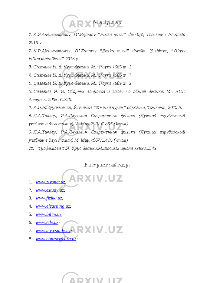 Adabiyotlar: 1. K.P.Abduraxmanov, O’.Egamov “Fizika kursi” darsligi, Toshkent.: Aloqachi 2013 y. 2. K.P.Abduraxmanov, O’.Egamov “Fizika kursi” darslik, Toshkent, “O’quv ta’lim metodikasi” 2015 y. 3. Савельев И. В. Курс физики. М.: Наука 1989 т. 1 4. Савельев И. В. Курс физики. М.: Наука 1989 т. 2 5. Савельев И. В. Курс физики. М.: Наука 1989 т. 3 6. Савельев И. В. Сборник вопросов и задач по общей физик е . М.: АСТ. Астрель. 2005. С.320. 7. К.П.Абдурахманов, Ў.Эгамов “ Физика курси” дарслиги, Тошкент, 2010 й. 8. П.А.Типлер, Р.А.Ллуэллин Современная физика (Лучший зарубежный учебник в двух томах) М. Мир.2007.С.496 (1том) 9. П.А.Типлер, Р.А.Ллуэллин Современная физика (Лучший зарубежный учебник в двух томах) М. Мир.2007.С.416 (2том) 10. Трофимова Т.И. Курс физики.М.Высшая щкола 1999.С.543 Интернет сайтлар: 1. www.ziyonet.uz ; 2. www.estudy.uz ; 3. www.fizika.uz ; 4. www.elearning.uz ; 5. www.bilim.uz ; 6. www.edx.uz ; 7. www.my.estudy.uz ; 8. www.conrsera.org.uz ; 