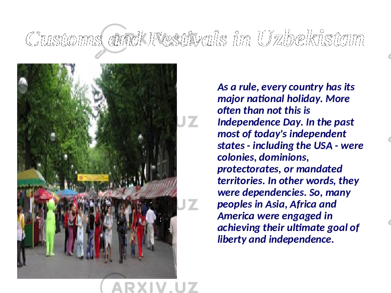Customs and Festivals in Uzbekistan As a rule, every country has its major national holiday. More often than not this is Independence Day. In the past most of today&#39;s independent states - including the USA - were colonies, dominions, protectorates, or mandated territories. In other words, they were dependencies. So, many peoples in Asia, Africa and America were engaged in achieving their ultimate goal of liberty and independence. 