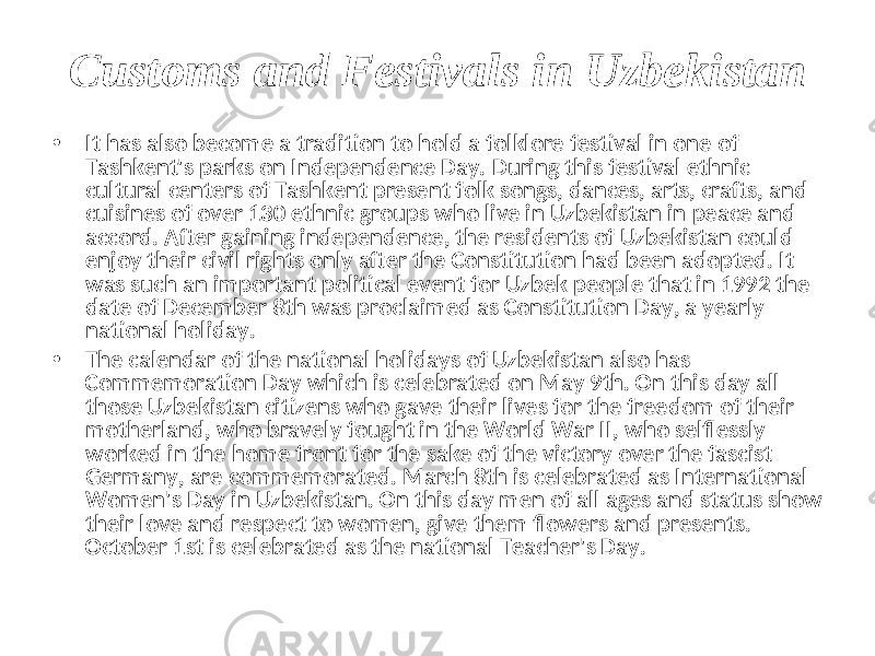 Customs and Festivals in Uzbekistan • It has also become a tradition to hold a folklore festival in one of Tashkent&#39;s parks on Independence Day. During this festival ethnic cultural centers of Tashkent present folk songs, dances, arts, crafts, and cuisines of over 130 ethnic groups who live in Uzbekistan in peace and accord. After gaining independence, the residents of Uzbekistan could enjoy their civil rights only after the Constitution had been adopted. It was such an important political event for Uzbek people that in 1992 the date of December 8th was proclaimed as Constitution Day, a yearly national holiday. • The calendar of the national holidays of Uzbekistan also has Commemoration Day which is celebrated on May 9th. On this day all those Uzbekistan citizens who gave their lives for the freedom of their motherland, who bravely fought in the World War II, who selflessly worked in the home front for the sake of the victory over the fascist Germany, are commemorated. March 8th is celebrated as International Women&#39;s Day in Uzbekistan. On this day men of all ages and status show their love and respect to women, give them flowers and presents. October 1st is celebrated as the national Teacher&#39;s Day. 