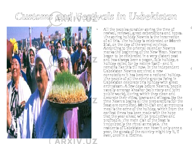 Customs and Festivals in Uzbekistan • All the peoples consider spring the time of revival, renewal, great expectations and hopes. The spring holiday Navruz is the incarnation of all this. The holiday is celebrated on March 21st, on the day of the vernal equinox. According to the oriental calendar Navruz marks the beginning of the New Year. Navruz began to be celebrated in a very distant past and has always been a pagan, folk holiday, a holiday called for by nature itself - and it remains like this till now. In the independent Uzbekistan Navruz acquired a new connotation: it has become a national holiday. The people of all the ethnic groups living in Uzbekistan celebrate this holiday with great enthusiasm. A few days before Navruz, people usually arrange khashar (voluntary and joint public work), during which they clean and decorate their cities, towns and villages. By the time Navruz begins all the preparations for the feast are completed. Multi-dish and sumptuous meal is the acme of the holiday, which from the earliest times has been made with the hope that the year ahead will be productive and profitable. The main dish of the feast is undoubtedly the ritual sumalyak. The residents of Uzbekistan can have it only once a year, the guests of the country might try it, if ever, once in a lifetime. 