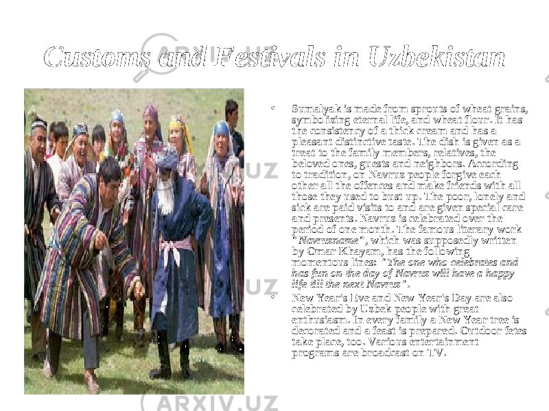 Customs and Festivals in Uzbekistan • Sumalyak is made from sprouts of wheat grains, symbolizing eternal life, and wheat flour. It has the consistency of a thick cream and has a pleasant distinctive taste. The dish is given as a treat to the family members, relatives, the beloved ones, guests and neighbors. According to tradition, on Navruz people forgive each other all the offences and make friends with all those they used to bust up. The poor, lonely and sick are paid visits to and are given special care and presents. Navruz is celebrated over the period of one month. The famous literary work &#34; Navruzname &#34;, which was supposedly written by Omar Khayam, has the following momentous lines: &#34;The one who celebrates and has fun on the day of Navruz will have a happy life till the next Navruz&#34; . • New Year&#39;s Eve and New Year&#39;s Day are also celebrated by Uzbek people with great enthusiasm. In every family a New Year tree is decorated and a feast is prepared. Outdoor fetes take place, too. Various entertainment programs are broadcast on TV. 