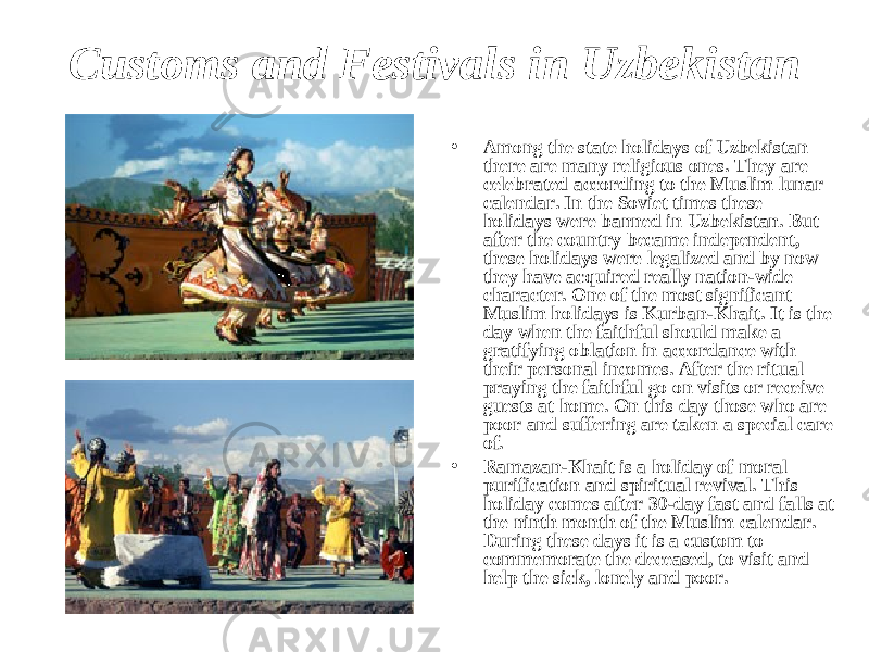 Customs and Festivals in Uzbekistan • Among the state holidays of Uzbekistan there are many religious ones. They are celebrated according to the Muslim lunar calendar. In the Soviet times these holidays were banned in Uzbekistan. But after the country became independent, these holidays were legalized and by now they have acquired really nation-wide character. One of the most significant Muslim holidays is Kurban-Khait. It is the day when the faithful should make a gratifying oblation in accordance with their personal incomes. After the ritual praying the faithful go on visits or receive guests at home. On this day those who are poor and suffering are taken a special care of. • Ramazan-Khait is a holiday of moral purification and spiritual revival. This holiday comes after 30-day fast and falls at the ninth month of the Muslim calendar. During these days it is a custom to commemorate the deceased, to visit and help the sick, lonely and poor. 