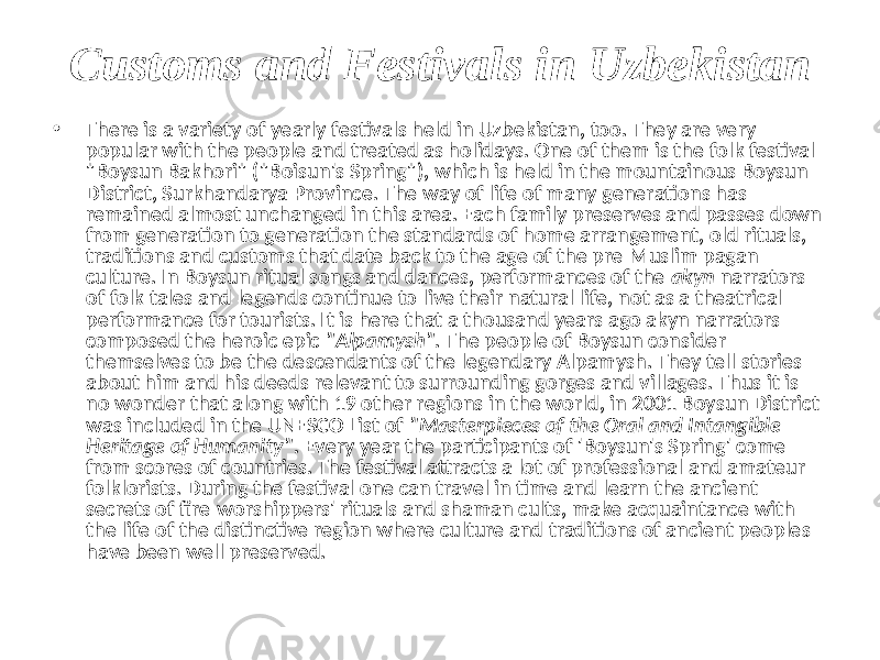 Customs and Festivals in Uzbekistan • There is a variety of yearly festivals held in Uzbekistan, too. They are very popular with the people and treated as holidays. One of them is the folk festival &#34;Boysun Bakhori&#34; (&#34;Boisun&#39;s Spring&#34;), which is held in the mountainous Boysun District, Surkhandarya Province. The way of life of many generations has remained almost unchanged in this area. Each family preserves and passes down from generation to generation the standards of home arrangement, old rituals, traditions and customs that date back to the age of the pre-Muslim pagan culture. In Boysun ritual songs and dances, performances of the akyn narrators of folk tales and legends continue to live their natural life, not as a theatrical performance for tourists. It is here that a thousand years ago akyn narrators composed the heroic epic &#34;Alpamysh&#34; . The people of Boysun consider themselves to be the descendants of the legendary Alpamysh. They tell stories about him and his deeds relevant to surrounding gorges and villages. Thus it is no wonder that along with 19 other regions in the world, in 2001 Boysun District was included in the UNESCO List of &#34;Masterpieces of the Oral and Intangible Heritage of Humanity&#34; . Every year the participants of &#39;Boysun&#39;s Spring&#39; come from scores of countries. The festival attracts a lot of professional and amateur folklorists. During the festival one can travel in time and learn the ancient secrets of fire-worshippers&#39; rituals and shaman cults, make acquaintance with the life of the distinctive region where culture and traditions of ancient peoples have been well preserved. 