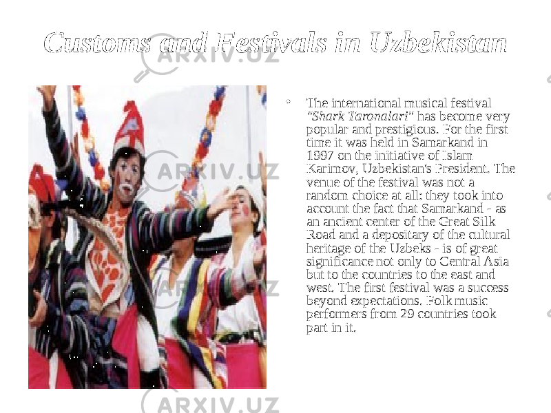 Customs and Festivals in Uzbekistan • The international musical festival &#34;Shark Taronalari&#34; has become very popular and prestigious. For the first time it was held in Samarkand in 1997 on the initiative of Islam Karimov, Uzbekistan&#39;s President. The venue of the festival was not a random choice at all: they took into account the fact that Samarkand - as an ancient center of the Great Silk Road and a depositary of the cultural heritage of the Uzbeks - is of great significance not only to Central Asia but to the countries to the east and west. The first festival was a success beyond expectations. Folk music performers from 29 countries took part in it. 