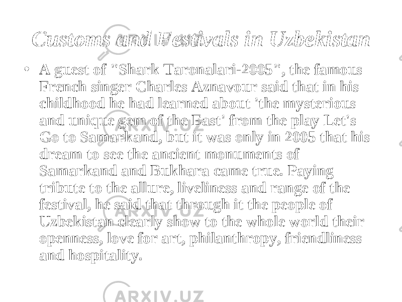 Customs and Festivals in Uzbekistan • A guest of &#34;Shark Taronalari-2005&#34;, the famous French singer Charles Aznavour said that in his childhood he had learned about &#39;the mysterious and unique gem of the East&#39; from the play Let&#39;s Go to Samarkand, but it was only in 2005 that his dream to see the ancient monuments of Samarkand and Bukhara came true. Paying tribute to the allure, liveliness and range of the festival, he said that through it the people of Uzbekistan clearly show to the whole world their openness, love for art, philanthropy, friendliness and hospitality. 