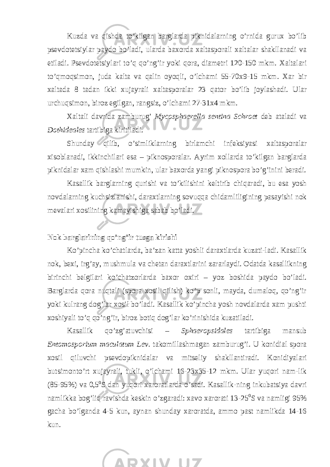 Kuzda va qishda to’kilgan barglarda piknidalarning o’rnida gurux bo’lib psevdotetsiylar paydo bo’ladi, ularda baxorda xaltasporali xaltalar shakllanadi va etiladi. Psevdotetsiylari to’q qo’ng’ir yoki qora, diametri 120-150 mkm. Xaltalari to’qmoqsimon, juda kalta va qalin oyoqli, o’lchami 55-70x9-15 mkm. Xar bir xaltada 8 tadan ikki xujayrali xaltasporalar 23 qator bo’lib joylashadi. Ular urchuqsimon, biroz egilgan, rangsiz, o’lchami 27-31x4 mkm. Xaltali davrida zamburug’ Mycosphaerella sentina Schroet deb ataladi va Dothideales tartibiga kiritiladi. Shunday qilib, o’simliklarning birlamchi infeksiyasi xaltasporalar xisoblanadi, ikkinchilari esa – piknosporalar. Ayrim xollarda to’kilgan barglarda piknidalar xam qishlashi mumkin, ular baxorda yangi piknospora bo’g’inini beradi. Kasallik barglarning qurishi va to’kilishini keltirib chiqaradi, bu esa yosh novdalarning kuchsizlanishi, daraxtlarning sovuqqa chidamliligining pasayishi nok mevalari xosilining kamayishiga sabab bo’ladi. Nok barglarining qo’ng’ir tusga kirishi Ko’pincha ko’chatlarda, ba’zan katta yoshli daraxtlarda kuzati-ladi. Kasallik nok, bexi, irg’ay, mushmula va chetan daraxtlarini zararlaydi. Odatda kasallikning birinchi belgilari ko’chatzorlarda baxor oxiri – yoz boshida paydo bo’ladi. Barglarda qora nuqtali (spora xosil qilish) ko’p sonli, mayda, dumaloq, qo’ng’ir yoki kulrang dog’lar xosil bo’ladi. Kasallik ko’pincha yosh novdalarda xam pushti xoshiyali to’q qo’ng’ir, biroz botiq dog’lar ko’rinishida kuzatiladi. Kasallik qo’zg’atuvchisi – Sphaeropsidales tartibiga mansub Entomosporium maculatum Lev . takomillashmagan zamburug’i. U konidial spora xosil qiluvchi psevdopiknidalar va mitseliy shakllantiradi. Konidiyalari butsimonto’rt xujayrali, tukli, o’lchami 16-23x35-12 mkm. Ular yuqori nam-lik (85-95%) va 0,5 0 S dan yuqori xaroratlarda o’sadi. Kasallik-ning inkubatsiya davri namlikka bog’liq ravishda keskin o’zgaradi: xavo xarorati 13-25 0 S va namligi 95% gacha bo’lganda 4-5 kun, aynan shunday xaroratda, ammo past namlikda 14-16 kun. 