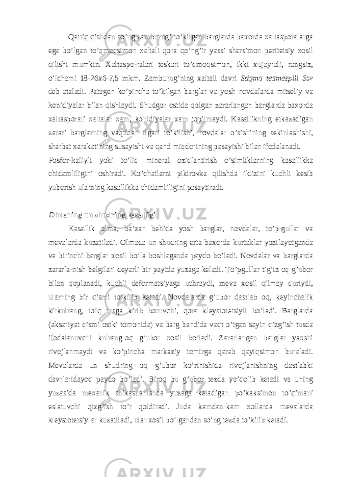 Qattiq qishdan so’ng zamburug’ to’kilgan barglarda baxorda xaltasporalarga ega bo’lgan to’qmoqsimon xaltali qora qo’ng’ir yassi sharsimon peritetsiy xosil qilishi mumkin. Xaltaspo-ralari teskari to’qmoqsimon, ikki xujayrali, rangsiz, o’lchami 18-26x6-7,5 mkm. Zamburug’ning xaltali davri Stigma teamespili Sor deb ataladi. Patogen ko’pincha to’kilgan barglar va yosh novdalarda mitseliy va konidiyalar bilan qishlaydi. Shudgor ostida qolgan zararlangan barglarda baxorda xaltasporali xaltalar xam, konidiyalar xam topilmaydi. Kasallikning etkazadigan zarari barglarning vaqtidan ilgari to’kilishi, novdalar o’sishining sekinlashishi, sharbat xarakatining susayishi va qand miqdorining pasayishi bilan ifodalanadi. Fosfor-kaliyli yoki to’liq mineral oziqlantirish o’simliklarning kasallikka chidamliligini oshiradi. Ko’chatlarni pikirovka qilishda ildizini kuchli kesib yuborish ularning kasallikka chidamliligini pasaytiradi. Olmaning un shudring kasalligi Kasallik olma, ba’zan behida yosh barglar, novdalar, to’p-gullar va mevalarda kuzatiladi. Olmada un shudring erta baxorda kurtaklar yozilayotganda va birinchi barglar xosil bo’la boshlaganda paydo bo’ladi. Novdalar va barglarda zararla-nish belgilari deyarli bir paytda yuzaga keladi. To’pgullar tig’iz oq g’ubor bilan qoplanadi, kuchli deformatsiyaga uchraydi, meva xosil qilmay quriydi, ularning bir qismi to’kilib ketadi. Novdalarda g’ubor dastlab oq, keyinchalik kirkulrang, to’q tusga kirib boruvchi, qora kleystotetsiyli bo’ladi. Barglarda (aksariyat qismi ostki tomonida) va barg bandida vaqt o’tgan sayin qizg’ish tusda ifodalanuvchi kulrang-oq g’ubor xosil bo’ladi. Zararlangan barglar yaxshi rivojlanmaydi va ko’pincha markaziy tomirga qarab qayiqsimon buraladi. Mevalarda un shudring oq g’ubor ko’rinishida rivojlanishning dastlabki davrlaridayoq paydo bo’ladi. Biroq bu g’ubor tezda yo’qolib ketadi va uning yuzasida mexanik shikastlanishda yuzaga keladigan po’kaksimon to’qimani eslatuvchi qizg’ish to’r qoldiradi. Juda kamdan-kam xollarda mevalarda kleystotetsiylar kuzatiladi, ular xosil bo’lgandan so’ng tezda to’kilib ketadi. 