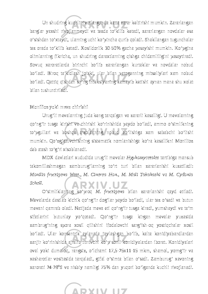 Un shudring kuchli rivojlanganda katta zarar keltirishi mumkin. Zararlangan barglar yaxshi rivojlanmaydi va tezda to’kilib ketadi, zararlangan novdalar esa o’sishdan to’xtaydi, ularning uchi ko’pincha qurib qoladi. Shakllangan tugunchalar tez orada to’kilib ketadi. Xosildorlik 30-50% gacha pasayishi mumkin. Ko’pgina olimlarning fikricha, un shudring daraxtlarning qishga chidamliligini pasaytiradi. Sovuq xaroratlarda birinchi bo’lib zararlangan kurtaklar va novdalar nobud bo’ladi. Biroq ta’kidlash joizki, ular bilan patogenning mitseliylari xam nobud bo’ladi. Qattiq qishdan so’ng infeksiyaning kamayib ketishi aynan mana shu xolat bilan tushuntiriladi. Monilioz yoki meva chirishi Urug’li mevalarning juda keng tarqalgan va zararli kasalligi. U mevalarning qo’ng’ir tusga kirishi va chirishi ko’rinishida paydo bo’ladi, ammo o’simlikning to’pgullari va boshqa a’zolarining nobud bo’lishiga xam sababchi bo’lishi mumkin. Qo’zg’atuvchisining sistematik nomlanishiga ko’ra kasallikni Monilioz deb atash to’g’ri xisoblanadi. MDX davlatlari xududida urug’li mevalar Hyphomycetales tartibiga mansub takomillashmagan zamburug’larning to’rt turi bilan zararlanishi kuzatiladi: Monilia fructigena West., M. Cinerea Hon., M. Mali Takahashi va M. Cydonia Schell. O’simliklarning ko’proq M. fructigena bilan zararlanishi qayd etiladi. Mevalarda dastlab kichik qo’ng’ir dog’lar paydo bo’ladi, ular tez o’sadi va butun mevani qamrab oladi. Natijada meva eti qo’ng’ir tusga kiradi, yumshaydi va ta’m sifatlarini butunlay yo’qotadi. Qo’ng’ir tusga kirgan mevalar yuzasida zambrug’ning spora xosil qilishini ifodalovchi sarg’ish-oq yostiqchalar xosil bo’ladi. Ular konsentrik aylanada joylashgan bo’lib, kalta konidiyabandlardan zanjir ko’rinishida ajralib turuvchi ko’p sonli konidiyalardan iborat. Konidiyalari oval yoki dumaloq, rangsiz, o’lchami 17,5-25x11-15 mkm, shamol, yomg’ir va xasharotlar vositasida tarqaladi, gifal o’simta bilan o’sadi. Zamburug’ xavoning xarorati 24-28 0 S va nisbiy namligi 75% dan yuqori bo’lganda kuchli rivojlanadi. 