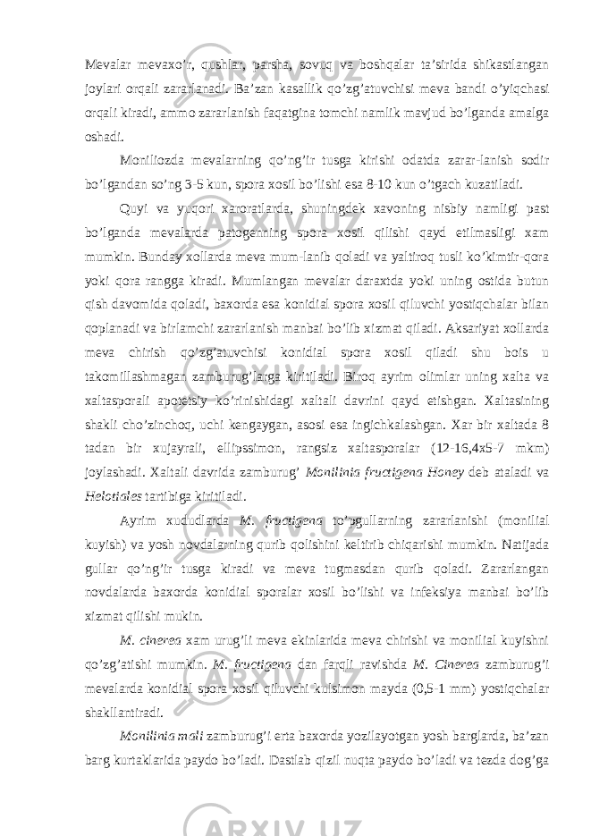 Mevalar mevaxo’r, qushlar, parsha, sovuq va boshqalar ta’sirida shikastlangan joylari orqali zararlanadi. Ba’zan kasallik qo’zg’atuvchisi meva bandi o’yiqchasi orqali kiradi, ammo zararlanish faqatgina tomchi namlik mavjud bo’lganda amalga oshadi. Moniliozda mevalarning qo’ng’ir tusga kirishi odatda zarar-lanish sodir bo’lgandan so’ng 3-5 kun, spora xosil bo’lishi esa 8-10 kun o’tgach kuzatiladi. Quyi va yuqori xaroratlarda, shuningdek xavoning nisbiy namligi past bo’lganda mevalarda patogenning spora xosil qilishi qayd etilmasligi xam mumkin. Bunday xollarda meva mum-lanib qoladi va yaltiroq tusli ko’kimtir-qora yoki qora rangga kiradi. Mumlangan mevalar daraxtda yoki uning ostida butun qish davomida qoladi, baxorda esa konidial spora xosil qiluvchi yostiqchalar bilan qoplanadi va birlamchi zararlanish manbai bo’lib xizmat qiladi. Aksariyat xollarda meva chirish qo’zg’atuvchisi konidial spora xosil qiladi shu bois u takomillashmagan zamburug’larga kiritiladi. Biroq ayrim olimlar uning xalta va xaltasporali apotetsiy ko’rinishidagi xaltali davrini qayd etishgan. Xaltasining shakli cho’zinchoq, uchi kengaygan, asosi esa ingichkalashgan. Xar bir xaltada 8 tadan bir xujayrali, ellipssimon, rangsiz xaltasporalar (12-16,4x5-7 mkm) joylashadi. Xaltali davrida zamburug’ Monilinia fructigena Honey deb ataladi va Helotiales tartibiga kiritiladi. Ayrim xududlarda M. fructigena to’pgullarning zararlanishi (monilial kuyish) va yosh novdalarning qurib qolishini keltirib chiqarishi mumkin. Natijada gullar qo’ng’ir tusga kiradi va meva tugmasdan qurib qoladi. Zararlangan novdalarda baxorda konidial sporalar xosil bo’lishi va infeksiya manbai bo’lib xizmat qilishi mukin. M. cinerea xam urug’li meva ekinlarida meva chirishi va monilial kuyishni qo’zg’atishi mumkin. M. fructigena dan farqli ravishda M. Cinerea zamburug’i mevalarda konidial spora xosil qiluvchi kulsimon mayda (0,5-1 mm) yostiqchalar shakllantiradi. Monilinia mali zamburug’i erta baxorda yozilayotgan yosh barglarda, ba’zan barg kurtaklarida paydo bo’ladi. Dastlab qizil nuqta paydo bo’ladi va tezda dog’ga 