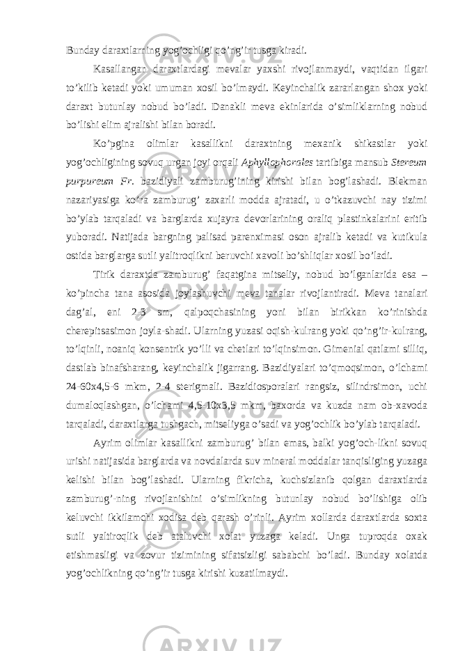 Bunday daraxtlarning yog’ochligi qo’ng’ir tusga kiradi. Kasallangan daraxtlardagi mevalar yaxshi rivojlanmaydi, vaqtidan ilgari to’kilib ketadi yoki umuman xosil bo’lmaydi. Keyinchalik zararlangan shox yoki daraxt butunlay nobud bo’ladi. Danakli meva ekinlarida o’simliklarning nobud bo’lishi elim ajralishi bilan boradi. Ko’pgina olimlar kasallikni daraxtning mexanik shikastlar yoki yog’ochligining sovuq urgan joyi orqali Aphyllophorales tartibiga mansub Stereum purpureum Fr. bazidiyali zamburug’ining kirishi bilan bog’lashadi. Blekman nazariyasiga ko’ra zamburug’ zaxarli modda ajratadi, u o’tkazuvchi nay tizimi bo’ylab tarqaladi va barglarda xujayra devorlarining oraliq plastinkalarini eritib yuboradi. Natijada bargning palisad parenximasi oson ajralib ketadi va kutikula ostida barglarga sutli yalitroqlikni beruvchi xavoli bo’shliqlar xosil bo’ladi. Tirik daraxtda zamburug’ faqatgina mitseliy, nobud bo’lganlarida esa – ko’pincha tana asosida joylashuvchi meva tanalar rivojlantiradi. Meva tanalari dag’al, eni 2-3 sm, qalpoqchasining yoni bilan birikkan ko’rinishda cherepitsasimon joyla-shadi. Ularning yuzasi oqish-kulrang yoki qo’ng’ir-kulrang, to’lqinli, noaniq konsentrik yo’lli va chetlari to’lqinsimon. Gimenial qatlami silliq, dastlab binafsharang, keyinchalik jigarrang. Bazidiyalari to’qmoqsimon, o’lchami 24-60x4,5-6 mkm, 2-4 sterigmali. Bazidiosporalari rangsiz, silindrsimon, uchi dumaloqlashgan, o’lchami 4,5-10x3,5 mkm, baxorda va kuzda nam ob-xavoda tarqaladi, daraxtlarga tushgach, mitseliyga o’sadi va yog’ochlik bo’ylab tarqaladi. Ayrim olimlar kasallikni zamburug’ bilan emas, balki yog’och-likni sovuq urishi natijasida barglarda va novdalarda suv mineral moddalar tanqisliging yuzaga kelishi bilan bog’lashadi. Ularning fikricha, kuchsizlanib qolgan daraxtlarda zamburug’-ning rivojlanishini o’simlikning butunlay nobud bo’lishiga olib keluvchi ikkilamchi xodisa deb qarash o’rinli. Ayrim xollarda daraxtlarda soxta sutli yaltiroqlik deb ataluvchi xolat yuzaga keladi. Unga tuproqda oxak etishmasligi va zovur tizimining sifatsizligi sababchi bo’ladi. Bunday xolatda yog’ochlikning qo’ng’ir tusga kirishi kuzatilmaydi. 