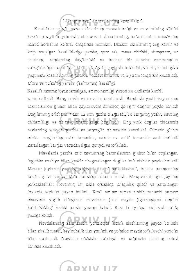 1.Urug’ mevali daraxtlarning kasalliklari. Kasalliklar urug’li meva ekinlarining maxsuldorligi va mevalarining sifatini keskin pasaytirib yuboradi, ular xosilli daraxtlarning, ba’zan butun massivning nobud bo’lishini keltirib chiqarishi mumkin. Mazkur ekinlarning eng xavfli va ko’p tarqalgan kasalliklariga parsha, qora rak, meva chirishi, sitosporoz, un shudring, barglarning dog’lanishi va boshqa bir qancha zamburug’lar qo’zg’atadigan kasalliklar kiritiladi. Ayrim joylarda bakterial, virusli, shuningdek yuqumsiz kasalliklarning (xloroz, rozetkasimonlik va b.) xam tarqalishi kuzatiladi. Olma va nokning parsha (kalmaraz) kasalligi Kasallik xamma joyda tarqalgan, ammo namligi yuqori xu-dudlarda kuchli zarar keltiradi. Barg, novda va mevalar kasallanadi. Barglarda yashil-zaytunrang baxmalsimon g’ubor bilan qoplanuvchi dumaloq qo’ng’ir dog’lar paydo bo’ladi Dog’larning o’lchami 2 dan 13 mm gacha o’zgaradi, bu bargning yoshi, navning chidamliligi va ob-xavo sharoitlariga bog’liqdir. Eng yirik dog’lar chidamsiz navlarning yosh barglarida va seryog’in ob-xavoda kuzatiladi. Olmada g’ubor odatda barglarning ustki tomonida, nokda esa ostki tomonida xosil bo’ladi. Zararlangan barglar vaqtidan ilgari quriydi va to’kiladi. Mevalarda parsha to’q zaytunrang baxmalsimon g’ubor bilan qoplangan, ingichka xoshiya bilan keskin chegaralangan dog’lar ko’rinishida paydo bo’ladi. Mazkur joylarda yuqorigi xujayra qatlami po’kaklashadi, bu esa patogenning to’qimaga chuqurroq kirib borishiga barxam beradi. Biroq zararlangan joyning po’kaklashishi mevaning bir tekis o’sishiga to’sqinlik qiladi va zararlangan joylarda yoriqlar paydo bo’ladi. Xosil tez-tez tuman tushib turuvchi sernam obxavoda yig’ib olinganda mevalarda juda mayda jigarrangqora dog’lar ko’rinishidagi kechki parsha yuzaga keladi. Kasallik ayniqsa saqlashda to’liq yuzaga keladi. Novdalarning zararlanishi po’stloqda kichik shishlarning paydo bo’lishi bilan ajralib turadi, keyinchalik ular yoriladi va po’stloq mayda to’kiluvchi yoriqlar bilan qoplanadi. Novdalar o’sishdan to’xtaydi va ko’pincha ularning nobud bo’lishi kuzatiladi. 