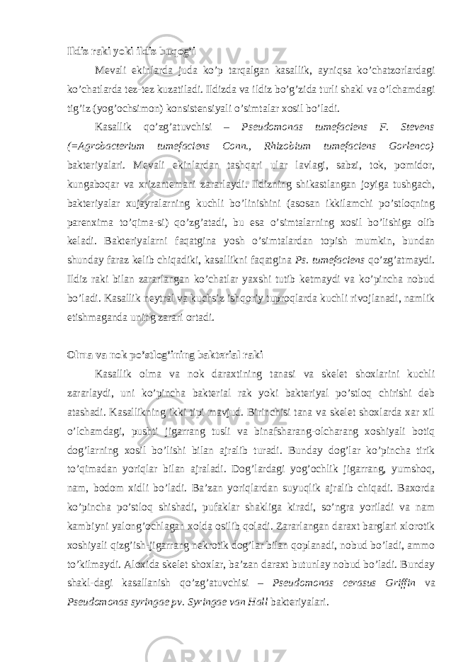 Ildiz raki yoki ildiz buqog’i Mevali ekinlarda juda ko’p tarqalgan kasallik, ayniqsa ko’chatzorlardagi ko’chatlarda tez-tez kuzatiladi. Ildizda va ildiz bo’g’zida turli shakl va o’lchamdagi tig’iz (yog’ochsimon) konsistensiyali o’simtalar xosil bo’ladi. Kasallik qo’zg’atuvchisi – Pseudomonas tumefaciens F. Stevens (=Agrobacterium tumefaciens Conn., Rhizobium tumefaciens Gorlenco) bakteriyalari. Mevali ekinlardan tashqari ular lavlagi, sabzi, tok, pomidor, kungaboqar va xrizantemani zararlaydi. Ildizning shikastlangan joyiga tushgach, bakteriyalar xujayralarning kuchli bo’linishini (asosan ikkilamchi po’stloqning parenxima to’qima-si) qo’zg’atadi, bu esa o’simtalarning xosil bo’lishiga olib keladi. Bakteriyalarni faqatgina yosh o’simtalardan topish mumkin, bundan shunday faraz kelib chiqadiki, kasallikni faqatgina Ps. tumefaciens qo’zg’atmaydi. Ildiz raki bilan zararlangan ko’chatlar yaxshi tutib ketmaydi va ko’pincha nobud bo’ladi. Kasallik neytral va kuchsiz ishqoriy tuproqlarda kuchli rivojlanadi, namlik etishmaganda uning zarari ortadi. Olma va nok po’stlog’ining bakterial raki Kasallik olma va nok daraxtining tanasi va skelet shoxlarini kuchli zararlaydi, uni ko’pincha bakterial rak yoki bakteriyal po’stloq chirishi deb atashadi. Kasallikning ikki tipi mavjud. Birinchisi tana va skelet shoxlarda xar xil o’lchamdagi, pushti jigarrang tusli va binafsharang-olcharang xoshiyali botiq dog’larning xosil bo’lishi bilan ajralib turadi. Bunday dog’lar ko’pincha tirik to’qimadan yoriqlar bilan ajraladi. Dog’lardagi yog’ochlik jigarrang, yumshoq, nam, bodom xidli bo’ladi. Ba’zan yoriqlardan suyuqlik ajralib chiqadi. Baxorda ko’pincha po’stloq shishadi, pufaklar shakliga kiradi, so’ngra yoriladi va nam kambiyni yalong’ochlagan xolda osilib qoladi. Zararlangan daraxt barglari xlorotik xoshiyali qizg’ish-jigarrang nekrotik dog’lar bilan qoplanadi, nobud bo’ladi, ammo to’kilmaydi. Aloxida skelet shoxlar, ba’zan daraxt butunlay nobud bo’ladi. Bunday shakl-dagi kasallanish qo’zg’atuvchisi – Pseudomonas cerasus Griffin va Pseudomonas syringae pv. Syringae van Hall bakteriyalari. 