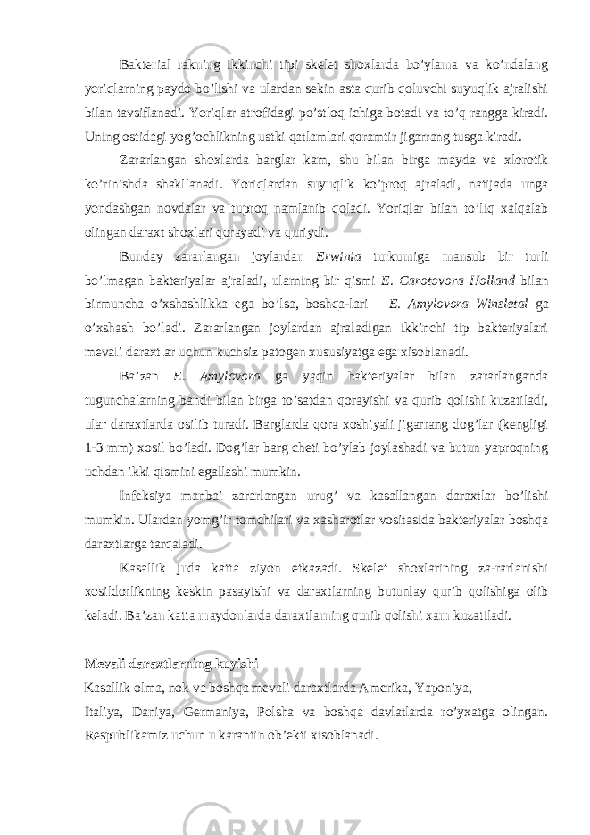 Bakterial rakning ikkinchi tipi skelet shoxlarda bo’ylama va ko’ndalang yoriqlarning paydo bo’lishi va ulardan sekin asta qurib qoluvchi suyuqlik ajralishi bilan tavsiflanadi. Yoriqlar atrofidagi po’stloq ichiga botadi va to’q rangga kiradi. Uning ostidagi yog’ochlikning ustki qatlamlari qoramtir jigarrang tusga kiradi. Zararlangan shoxlarda barglar kam, shu bilan birga mayda va xlorotik ko’rinishda shakllanadi. Yoriqlardan suyuqlik ko’proq ajraladi, natijada unga yondashgan novdalar va tuproq namlanib qoladi. Yoriqlar bilan to’liq xalqalab olingan daraxt shoxlari qorayadi va quriydi. Bunday zararlangan joylardan Erwinia turkumiga mansub bir turli bo’lmagan bakteriyalar ajraladi, ularning bir qismi E. Carotovora Holland bilan birmuncha o’xshashlikka ega bo’lsa, boshqa-lari – E. Amylovora Winsletal ga o’xshash bo’ladi. Zararlangan joylardan ajraladigan ikkinchi tip bakteriyalari mevali daraxtlar uchun kuchsiz patogen xususiyatga ega xisoblanadi. Ba’zan E. Amylovora ga yaqin bakteriyalar bilan zararlanganda tugunchalarning bandi bilan birga to’satdan qorayishi va qurib qolishi kuzatiladi, ular daraxtlarda osilib turadi. Barglarda qora xoshiyali jigarrang dog’lar (kengligi 1-3 mm) xosil bo’ladi. Dog’lar barg cheti bo’ylab joylashadi va butun yaproqning uchdan ikki qismini egallashi mumkin. Infeksiya manbai zararlangan urug’ va kasallangan daraxtlar bo’lishi mumkin. Ulardan yomg’ir tomchilari va xasharotlar vositasida bakteriyalar boshqa daraxtlarga tarqaladi. Kasallik juda katta ziyon etkazadi. Skelet shoxlarining za-rarlanishi xosildorlikning keskin pasayishi va daraxtlarning butunlay qurib qolishiga olib keladi. Ba’zan katta maydonlarda daraxtlarning qurib qolishi xam kuzatiladi. Mevali daraxtlarning kuyishi Kasallik olma, nok va boshqa mevali daraxtlarda Amerika, Yaponiya, Italiya, Daniya, Germaniya, Polsha va boshqa davlatlarda ro’yxatga olingan. Respublikamiz uchun u karantin ob’ekti xisoblanadi. 