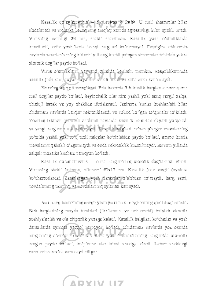 Kasallik qo’zg’atuvchisi – Pyrusvirus 2 Smith . U turli shtammlar bilan ifodalanadi va mozaika bezagining aniqligi xamda agressivligi bilan ajralib turadi. Virusning uzunligi 29 nm, shakli sharsimon. Kasallik yosh o’simliklarda kuzatiladi, katta yoshlilarda tashqi belgilari ko’rinmaydi. Faqatgina chidamsiz navlarda zararlanishning birinchi yili eng kuchli patogen shtammlar ta’sirida yakka xlorotik dog’lar paydo bo’ladi. Virus o’simliklarni payvand qilishda berilishi mumkin. Respublikamizda kasallik juda kam, axyon-axyonda uchrab turadi va katta zarar keltirmaydi. Nokning xalqali mozaikasi . Erta baxorda 3-5 kunlik barglarda noaniq och tusli dog’lar paydo bo’ladi, keyinchalik ular xira yashil yoki sariq rangli xalqa, chiziqli bezak va yoy shaklida ifodalanadi. Jazirama kunlar boshlanishi bilan chidamsiz navlarda barglar nekrotiklanadi va nobud bo’lgan to’qimalar to’kiladi. Yozning ikkinchi yarmida chidamli navlarda kasallik belgi-lari deyarli yo’qoladi va yangi barglarda u kuzatilmaydi. Kasallik belgilari ba’zan pishgan mevalarning po’stida yashil yoki to’q tusli xalqalar ko’rinishida paydo bo’ladi, ammo bunda mevalarning shakli o’zgarmaydi va etida nekrotiklik kuzatilmaydi. Sernam yillarda xalqali mozaika kuchsiz namoyon bo’ladi. Kasallik qo’zg’atuvchisi – olma barglarining xlorotik dog’la-nish virusi. Virusning shakli ipsimon, o’lchami 60x12 nm. Kasallik juda xavfli (ayniqsa ko’chatzorlarda). Zararlangan yosh daraxtlar o’sishdan to’xtaydi, barg satxi, novdalarning uzunligi va novdalarning aylanasi kamayadi. Nok barg tomirining sarg’ayishi yoki nok barglarining qizil dog’lanishi . Nok barglarining mayda tomirlari (ikkilamchi va uchlamchi) bo’ylab xlorotik xoshiyalanish va ola-chiporlik yuzaga keladi. Kasallik belgilari ko’chatlar va yosh daraxtlarda ayniqsa yaqqol namoyon bo’ladi. Chidamsiz navlarda yoz oxirida barglarning qizarishi kuzatiladi. Katta yoshli daraxtlarning barglarida xlo-rotik ranglar paydo bo’ladi, ko’pincha ular latent shaklga kiradi. Latent shakldagi zararlanish bexida xam qayd etilgan. 