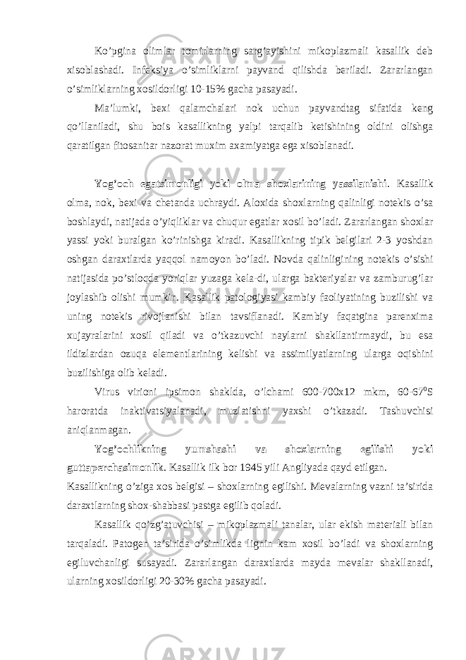 Ko’pgina olimlar tomirlarning sarg’ayishini mikoplazmali kasallik deb xisoblashadi. Infeksiya o’simliklarni payvand qilishda beriladi. Zararlangan o’simliklarning xosildorligi 10-15% gacha pasayadi. Ma’lumki, bexi qalamchalari nok uchun payvandtag sifatida keng qo’llaniladi, shu bois kasallikning yalpi tarqalib ketishining oldini olishga qaratilgan fitosanitar nazorat muxim axamiyatga ega xisoblanadi. Yog’och egatsimonligi yoki olma shoxlarining yassilanishi . Kasallik olma, nok, bexi va chetanda uchraydi. Aloxida shoxlarning qalinligi notekis o’sa boshlaydi, natijada o’yiqliklar va chuqur egatlar xosil bo’ladi. Zararlangan shoxlar yassi yoki buralgan ko’rinishga kiradi. Kasallikning tipik belgilari 2-3 yoshdan oshgan daraxtlarda yaqqol namoyon bo’ladi. Novda qalinligining notekis o’sishi natijasida po’stloqda yoriqlar yuzaga kela-di, ularga bakteriyalar va zamburug’lar joylashib olishi mumkin. Kasallik patologiyasi kambiy faoliyatining buzilishi va uning notekis rivojlanishi bilan tavsiflanadi. Kambiy faqatgina parenxima xujayralarini xosil qiladi va o’tkazuvchi naylarni shakllantirmaydi, bu esa ildizlardan ozuqa elementlarining kelishi va assimilyatlarning ularga oqishini buzilishiga olib keladi. Virus virioni ipsimon shaklda, o’lchami 600-700x12 mkm, 60-67 0 S haroratda inaktivatsiyalanadi, muzlatishni yaxshi o’tkazadi. Tashuvchisi aniqlanmagan. Yog’ochlikning yumshashi va shoxlarning egilishi yoki guttaperchasimonlik . Kasallik ilk bor 1945 yili Angliyada qayd etilgan. Kasallikning o’ziga xos belgisi – shoxlarning egilishi. Mevalarning vazni ta’sirida daraxtlarning shox-shabbasi pastga egilib qoladi. Kasallik qo’zg’atuvchisi – mikoplazmali tanalar, ular ekish materiali bilan tarqaladi. Patogen ta’sirida o’simlikda lignin kam xosil bo’ladi va shoxlarning egiluvchanligi susayadi. Zararlangan daraxtlarda mayda mevalar shakllanadi, ularning xosildorligi 20-30% gacha pasayadi. 