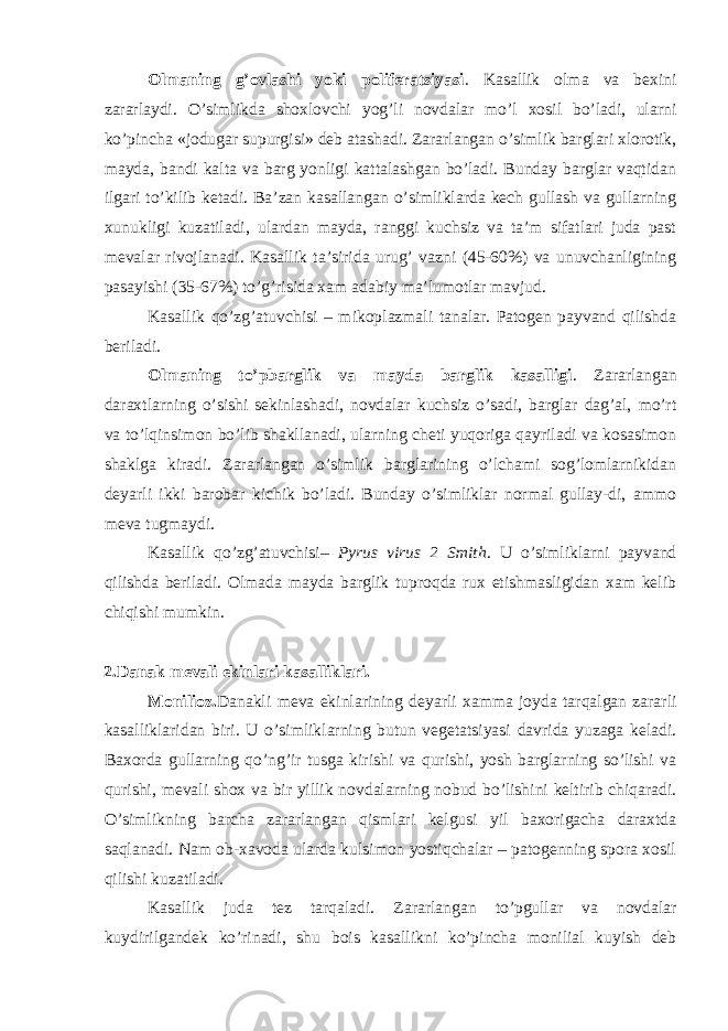 Olmaning g’ovlashi yoki poliferatsiyasi . Kasallik olma va bexini zararlaydi. O’simlikda shoxlovchi yog’li novdalar mo’l xosil bo’ladi, ularni ko’pincha «jodugar supurgisi» deb atashadi. Zararlangan o’simlik barglari xlorotik, mayda, bandi kalta va barg yonligi kattalashgan bo’ladi. Bunday barglar vaqtidan ilgari to’kilib ketadi. Ba’zan kasallangan o’simliklarda kech gullash va gullarning xunukligi kuzatiladi, ulardan mayda, ranggi kuchsiz va ta’m sifatlari juda past mevalar rivojlanadi. Kasallik ta’sirida urug’ vazni (45-60%) va unuvchanligining pasayishi (35-67%) to’g’risida xam adabiy ma’lumotlar mavjud. Kasallik qo’zg’atuvchisi – mikoplazmali tanalar. Patogen payvand qilishda beriladi. Olmaning to’pbarglik va mayda barglik kasalligi . Zararlangan daraxtlarning o’sishi sekinlashadi, novdalar kuchsiz o’sadi, barglar dag’al, mo’rt va to’lqinsimon bo’lib shakllanadi, ularning cheti yuqoriga qayriladi va kosasimon shaklga kiradi. Zararlangan o’simlik barglarining o’lchami sog’lomlarnikidan deyarli ikki barobar kichik bo’ladi. Bunday o’simliklar normal gullay-di, ammo meva tugmaydi. Kasallik qo’zg’atuvchisi– Pyrus virus 2 Smith . U o’simliklarni payvand qilishda beriladi. Olmada mayda barglik tuproqda rux etishmasligidan xam kelib chiqishi mumkin. 2.Danak mevali ekinlari kasalliklari. Monilioz. Danakli meva ekinlarining deyarli xamma joyda tarqalgan zararli kasalliklaridan biri. U o’simliklarning butun vegetatsiyasi davrida yuzaga keladi. Baxorda gullarning qo’ng’ir tusga kirishi va qurishi, yosh barglarning so’lishi va qurishi, mevali shox va bir yillik novdalarning nobud bo’lishini keltirib chiqaradi. O’simlikning barcha zararlangan qismlari kelgusi yil baxorigacha daraxtda saqlanadi. Nam ob-xavoda ularda kulsimon yostiqchalar – patogenning spora xosil qilishi kuzatiladi. Kasallik juda tez tarqaladi. Zararlangan to’pgullar va novdalar kuydirilgandek ko’rinadi, shu bois kasallikni ko’pincha monilial kuyish deb 