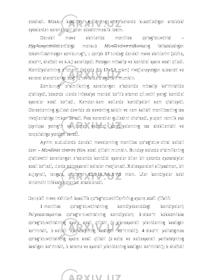 atashadi. Mazkur kasallikni gullarning erta bahorda kuzatiladigan ertalabki ayozlardan zararlanishi bilan adashtirmaslik lozim. Danakli meva ekinlarida monilioz qo’zg’atuvchisi – Hyphomycetales tartibiga mansub MoniliacinereaBon keng ixtisoslashgan takomillashmagan zamburug’i, u qariyb 12 turdagi danakli meva ekinlarini (olcha, olxo’ri, shaftoli va x.k.) zararlaydi. Patogen mitseliy va konidial spora xosil qiladi. Konidiyalarining o’lchami (odatda 9,5-12x6,9 mkm) rivojlanayotgan substrati va xarorat sharoitlariga bog’liq ravishda o’zgarishi mumkin. Zamburug’ o’simlikning zararlangan a’zolarida mitseliy ko’rinishida qishlaydi, baxorda ularda infeksiya manbai bo’lib xizmat qiluvchi yangi konidial sporalar xosil bo’ladi. Kamdan-kam xollarda konidiyalari xam qishlaydi. Daraxtlarning gullash davrida ob-xavoning salqin va nam kelishi moniliozning tez rivojlanishiga imkon beradi. Past xaroratlar gullashni cho’zadi, yuqori namlik esa (ayniqsa yomg’ir va tuman vaqtida) konidiyalarning tez shakllanishi va tarqalishiga yordam beradi. Ayrim xududlarda danakli mevalarning monilioz qo’zg’atuv-chisi xaltali davr – Monilinia cinerea Hon. xosil qilishi mumkin. Bunday xolatda o’simlikning qishlovchi zararlangan a’zolarida konidial sporalar bilan bir qatorda apotetsiylar xosil bo’ladi, ularda xaltasporali xaltalar rivojlanadi. Xaltasporalari ellipssimon, bir xujayrali, rangsiz, o’lchami 10,6-15,2x5,6-7,6 mkm. Ular konidiyalar kabi birlamchi infeksiya manbai xisoblanadi. Danakli meva ekinlari kasallik qo’zg’atuvchilarining spora xosil qilishi: 1-monilioz qo’zg’atuvchisining konidiyabanddagi konidiyalari; 2klyasterosporioz qo’zg’a-tuvchisining konidiyalari; 3-olxo’ri kokkomikoz qo’zg’atuvchisining spora xosil qilishi (a-piknosporali piknidaning kesilgan ko’rinishi, b-xaltali apotetsiyning kesilgan ko’rinishi); 4-olxo’ri polistigmoz qo’zg’atuvchisining spora xosil qilishi (a-xalta va xaltasporali peritetsiyning kesilgan ko’rinishi, b-stroma va sporali piknidaning kesilgan ko’rinishi); 5-shaftoli 