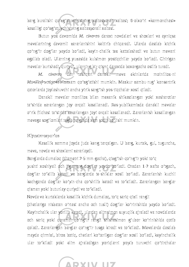 barg buralishi qo’zg’atuvchisining xaltasporali xaltasi; 6-olxo’ri «karmonchasi» kasalligi qo’zg’atuvchisining xaltasporali xaltasi. Butun yoz davomida M. cinerea daraxt novdalari va shoxlari va ayniqsa mevalarining davomli zararlanishini keltirib chiqaradi. Ularda dastlab kichik qo’ng’ir dog’lar paydo bo’ladi, keyin-chalik tez kattalashadi va butun mevani egallab oladi. Ularning yuzasida kulsimon yostiqchilar paydo bo’ladi. Chirigan mevalar burishadi, quriydi, ularning bir qismi daraxtda baxorgacha osilib turadi. M. cinerea dan tashqari danakli meva ekinlarida moinilioz-ni MoniliafructigenaWest xam qo’zg’atishi mumkin. Mazkur zambu-rug’ konsentrik qatorlarda joylashuvchi ancha yirik sarg’ish yos-tiqchalar xosil qiladi. Danakli mevalar monilioz bilan mexanik shikastlangan yoki xasharotlar ta’sirida zararlangan joy orqali kasallanadi. Res-publikamizda danakli mevalar o’rik filchasi ta’sirida zararlangan joyi orqali kasallanadi. Zararlanish kasallangan mevaga sog’lomlari tegib turganda xam sodir bo’lishi mumkin. Klyasterosporioz Kasallik xamma joyda juda keng tarqalgan. U barg, kurtak, gul, tuguncha, meva, novda va shoxlarni zararlaydi. Barglarda dumaloq (diametri 2-5 mm gacha), qizg’ish-qo’ng’ir yoki to’q pushti xoshiyali och jigarrang dog’lar paydo bo’ladi. Oradan 1-2 xafta o’tgach, dog’lar to’kilib ketadi va barglarda te-shiklar xosil bo’ladi. Zararlanish kuchli kechganda dog’lar ko’pin-cha qo’shilib ketadi va to’kiladi. Zararlangan barglar qisman yoki butunlay quriydi va to’kiladi. Novda va kurtaklarda kasallik kichik dumaloq, to’q sariq-qizil rangli (chetlariga nisbatan o’rtasi ancha och tusli) dog’lar ko’rinishida paydo bo’ladi. Keyinchalik ular yorilib ketadi, ulardan elimsimon suyuqlik ajraladi va novdalarda och sariq yoki qoramtir-qo’ng’ir rangli shishasimon g’ubor ko’rinishida qotib qoladi. Zararlangan barglar qo’ng’ir tusga kiradi va to’kiladi. Mevalarda dastlab mayda qirmizi, biroz botiq, chetlari ko’tarilgan dog’lar xosil bo’ladi, keyinchalik ular to’kiladi yoki elim ajraladigan yoriqlarni yopib turuvchi qo’tirchalar 