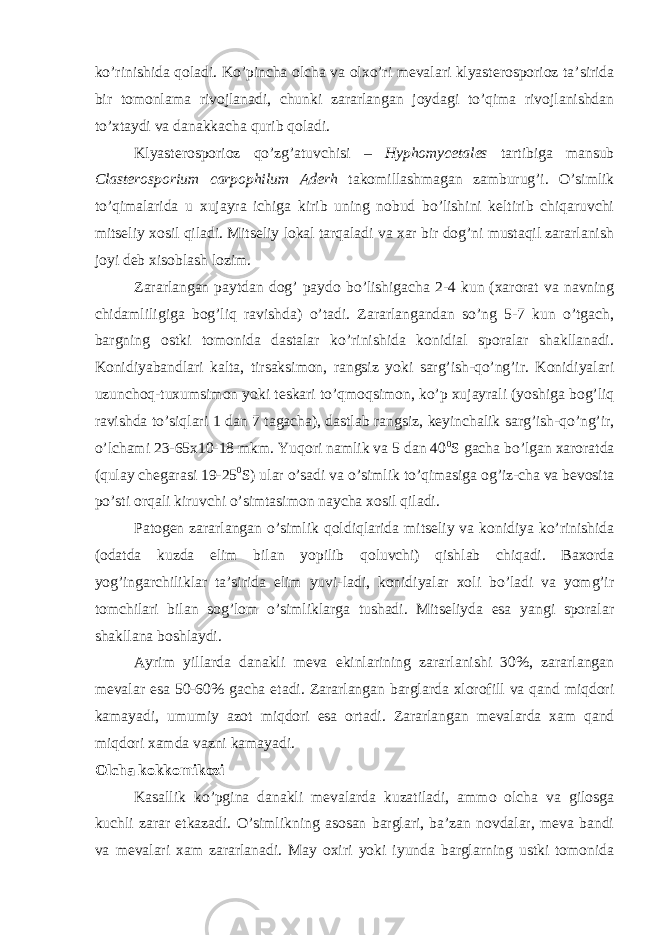 ko’rinishida qoladi. Ko’pincha olcha va olxo’ri mevalari klyasterosporioz ta’sirida bir tomonlama rivojlanadi, chunki zararlangan joydagi to’qima rivojlanishdan to’xtaydi va danakkacha qurib qoladi. Klyasterosporioz qo’zg’atuvchisi – Hyphomycetales tartibiga mansub Clasterosporium carpophilum Aderh takomillashmagan zamburug’i. O’simlik to’qimalarida u xujayra ichiga kirib uning nobud bo’lishini keltirib chiqaruvchi mitseliy xosil qiladi. Mitseliy lokal tarqaladi va xar bir dog’ni mustaqil zararlanish joyi deb xisoblash lozim. Zararlangan paytdan dog’ paydo bo’lishigacha 2-4 kun (xarorat va navning chidamliligiga bog’liq ravishda) o’tadi. Zararlangandan so’ng 5-7 kun o’tgach, bargning ostki tomonida dastalar ko’rinishida konidial sporalar shakllanadi. Konidiyabandlari kalta, tirsaksimon, rangsiz yoki sarg’ish-qo’ng’ir. Konidiyalari uzunchoq-tuxumsimon yoki teskari to’qmoqsimon, ko’p xujayrali (yoshiga bog’liq ravishda to’siqlari 1 dan 7 tagacha), dastlab rangsiz, keyinchalik sarg’ish-qo’ng’ir, o’lchami 23-65x10-18 mkm. Yuqori namlik va 5 dan 40 0 S gacha bo’lgan xaroratda (qulay chegarasi 19-25 0 S) ular o’sadi va o’simlik to’qimasiga og’iz-cha va bevosita po’sti orqali kiruvchi o’simtasimon naycha xosil qiladi. Patogen zararlangan o’simlik qoldiqlarida mitseliy va konidiya ko’rinishida (odatda kuzda elim bilan yopilib qoluvchi) qishlab chiqadi. Baxorda yog’ingarchiliklar ta’sirida elim yuvi-ladi, konidiyalar xoli bo’ladi va yomg’ir tomchilari bilan sog’lom o’simliklarga tushadi. Mitseliyda esa yangi sporalar shakllana boshlaydi. Ayrim yillarda danakli meva ekinlarining zararlanishi 30%, zararlangan mevalar esa 50-60% gacha etadi. Zararlangan barglarda xlorofill va qand miqdori kamayadi, umumiy azot miqdori esa ortadi. Zararlangan mevalarda xam qand miqdori xamda vazni kamayadi. Olcha kokkomikozi Kasallik ko’pgina danakli mevalarda kuzatiladi, ammo olcha va gilosga kuchli zarar etkazadi. O’simlikning asosan barglari, ba’zan novdalar, meva bandi va mevalari xam zararlanadi. May oxiri yoki iyunda barglarning ustki tomonida 