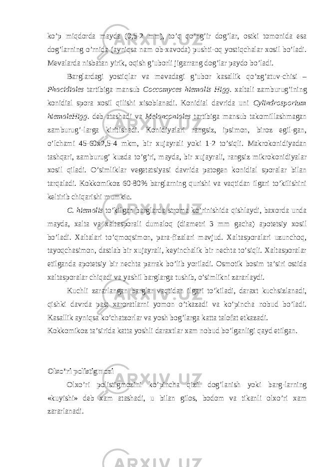 ko’p miqdorda mayda (0,5-2 mm), to’q qo’ng’ir dog’lar, ostki tomonida esa dog’larning o’rnida (ayniqsa nam ob-xavoda) pushti-oq yostiqchalar xosil bo’ladi. Mevalarda nisbatan yirik, oqish g’uborli jigarrang dog’lar paydo bo’ladi. Barglardagi yostiqlar va mevadagi g’ubor kasallik qo’zg’atuv-chisi – Phacidiales tartibiga mansub Coccomyces hiemalis Higg. xaltali zamburug’ining konidial spora xosil qilishi xisoblanadi. Konidial davrida uni Cylindrosporium hiemaleHigg. deb atashadi va Melanconiales tartibiga mansub takomillashmagan zamburug’-larga kiritishadi. Konidiyalari rangsiz, ipsimon, biroz egil-gan, o’lchami 45-60x2,5-4 mkm, bir xujayrali yoki 1-2 to’siqli. Makrokonidiyadan tashqari, zamburug’ kuzda to’g’ri, mayda, bir xujayrali, rangsiz mikrokonidiyalar xosil qiladi. O’simliklar vegetatsiyasi davrida patogen konidial sporalar bilan tarqaladi. Kokkomikoz 60-80% barglarning qurishi va vaqtidan ilgari to’kilishini keltirib chiqarishi mumkin. C. hiemalis to’kilgan barglarda stroma ko’rinishida qishlaydi, baxorda unda mayda, xalta va xaltasporali dumaloq (diametri 3 mm gacha) apotetsiy xosil bo’ladi. Xaltalari to’qmoqsimon, para-fizalari mavjud. Xaltasporalari uzunchoq, tayoqchasimon, dastlab bir xujayrali, keyinchalik bir nechta to’siqli. Xaltasporalar etilganda apotetsiy bir nechta parrak bo’lib yoriladi. Osmotik bosim ta’siri ostida xaltasporalar chiqadi va yashil barglarga tushib, o’simlikni zararlaydi. Kuchli zararlangan barglar vaqtidan ilgari to’kiladi, daraxt kuchsizlanadi, qishki davrda past xaroratlarni yomon o’tkazadi va ko’pincha nobud bo’ladi. Kasallik ayniqsa ko’chatzorlar va yosh bog’larga katta talofat etkazadi. Kokkomikoz ta’sirida katta yoshli daraxtlar xam nobud bo’lganligi qayd etilgan. Olxo’ri polistigmozi Olxo’ri polistigmozini ko’pincha qizil dog’lanish yoki barg-larning «kuyishi» deb xam atashadi, u bilan gilos, bodom va tikanli olxo’ri xam zararlanadi. 