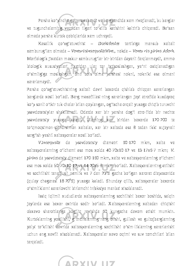 Parsha ko’pincha gul, mevabandi va bargbandida xam rivojlanadi, bu barglar va tugunchalarning vaqtidan ilgari to’kilib ketishini keltirib chiqaradi. Ba’zan olmada parsha kurtak qobiqlarida xam uchraydi. Kasallik qo’zg’atuvchisi – Dothideales tartibiga mansub xaltali zamburug’lar: olmada – VenturiainaequalisWint., nokda – Ventu-ria pirina Aderh. Morfologik jixatdan mazkur zamburug’lar bir-biridan deyarli farqlanmaydi, ammo biologik xususiyatlari jixatidan ular tor ixtisoslashgan, ya’ni oziqlanadigan o’simligiga moslashgan. Shu bois olma parshasi nokni, nokniki esa olmani zararlamaydi. Parsha qo’zg’atuvchisining xaltali davri baxorda qishlab chiqqan zararlangan barglarda xosil bo’ladi. Barg mezofillasi-ning zararlangan joyi atrofida kuzdayoq ko’p sonli o’tkir tuk-chalar bilan qoplangan, og’izcha orqali yuzaga chiqib turuvchi psevdotetsiylar shakllanadi. Odatda xar bir parsha dog’i atro-fida bir nechta psevdotetsiy yuzaga keladi. Ularning xar biridan baxorda 120-200 ta to’qmoqsimon-silindrsimon xaltalar, xar bir xaltada esa 8 tadan ikki xujayrali sarg’ish-yashil xaltasporalar xosil bo’ladi. V.inaequalis da psevdotetsiy diametri 90-120 mkm, xalta va xaltasporalarning o’lchami esa mos xolda 40-70x10-12 va 13-17x6-7 mkm; V. pirina da psevdotetsiy diametri 120-160 mkm, xalta va xaltasporalarning o’lchami esa mos xolda 50-70x10-12 va 14-20x5-8 mkm bo’ladi. Xaltasporalarning etilishi va sochilishi tanaffusli namlik va 7 dan 23 0 S gacha bo’lgan xarorat diapazonida (qulay chegarasi 18-20 0 S) yuzaga keladi. Shunday qilib, xaltasporalar baxorda o’simliklarni zararlovchi birlamchi infeksiya manbai xisoblanadi. Issiq iqlimli xududlarda xaltasporalarning sochilishi baxor boshida, salqin joylarda esa baxor oxirida sodir bo’ladi. Xaltasporalarning xaltadan chiqishi obxavo sharoitlariga bog’liq ravishda 60 kungacha davom etishi mumkin. Kurtaklarning yozilishi, g’unchalarning rang olishi, gullash va gultojbarglarning yalpi to’kilishi davrida xaltasporalarning sochilishi o’sim-liklarning zararlanishi uchun eng xavfli xisoblanadi. Xaltasporalar xavo oqimi va suv tomchilari bilan tarqaladi. 