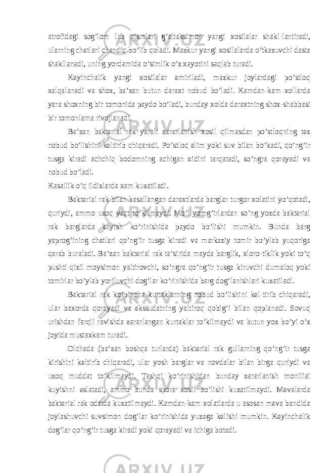 atrofidagi sog’lom lub qismlari g’altaksimon yangi xosilalar shakl-lantiradi, ularning chetlari chandiq bo’lib qoladi. Mazkur yangi xosilalarda o’tkazuvchi dasta shakllanadi, uning yordamida o’simlik o’z xayotini saqlab turadi. Keyinchalik yangi xosilalar emiriladi, mazkur joylardagi po’stloq xalqalanadi va shox, ba’zan butun daraxt nobud bo’ladi. Kamdan-kam xollarda yara shoxning bir tomonida paydo bo’ladi, bunday xolda daraxtning shox-shabbasi bir tomonlama rivojlanadi. Ba’zan bakterial rak yarali zararlanish xosil qilmasdan po’stloqning tez nobud bo’lishini keltirib chiqaradi. Po’stloq elim yoki suv bilan bo’kadi, qo’ng’ir tusga kiradi achchiq bodomning achigan xidini tarqatadi, so’ngra qorayadi va nobud bo’ladi. Kasallik o’q ildizlarda xam kuzatiladi. Bakterial rak bilan kasallangan daraxtlarda barglar turgor xolatini yo’qotadi, quriydi, ammo uzoq vaqt to’kilmaydi. Mo’l yomg’irlardan so’ng yozda bakterial rak barglarda kuyish ko’rinishida paydo bo’lishi mumkin. Bunda barg yaprog’ining chetlari qo’ng’ir tusga kiradi va markaziy tomir bo’ylab yuqoriga qarab buraladi. Ba’zan bakterial rak ta’sirida mayda barglik, xloro-tiklik yoki to’q pushti-qizil moysimon yaltirovchi, so’ngra qo’ng’ir tusga kiruvchi dumaloq yoki tomirlar bo’ylab yoriluvchi dog’lar ko’rinishida barg dog’lanishlari kuzatiladi. Bakterial rak ko’pincha kurtaklarning nobud bo’lishini kel-tirib chiqaradi, ular baxorda qorayadi va ekssudatning yaltiroq qobig’i bilan qoplanadi. Sovuq urishdan farqli ravishda zararlangan kurtaklar to’kilmaydi va butun yoz bo’yi o’z joyida mustaxkam turadi. Olchada (ba’zan boshqa turlarda) bakterial rak gullarning qo’ng’ir tusga kirishini keltirib chiqaradi, ular yosh barglar va novdalar bilan birga quriydi va uzoq muddat to’kilmaydi. Tashqi ko’rinishidan bunday zararlanish monilial kuyishni eslatadi, ammo bunda spora xosil bo’lishi kuzatilmaydi. Mevalarda bakterial rak odatda kuzatilmaydi. Kamdan-kam xolatlarda u asosan meva bandida joylashuvchi suvsimon dog’lar ko’rinishida yuzaga kelishi mumkin. Keyinchalik dog’lar qo’ng’ir tusga kiradi yoki qorayadi va ichiga botadi. 