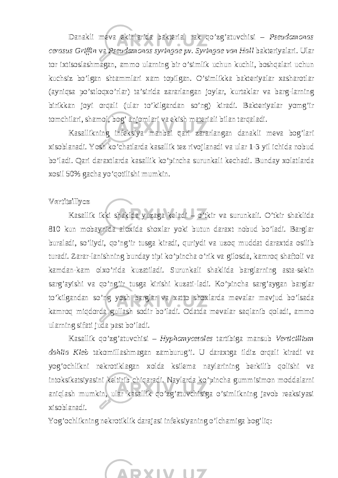 Danakli meva ekinlarida bakterial rak qo’zg’atuvchisi – Pseudomonas cerasus Griffin va Pseudomonas syringae pv. Syringae van Hall bakteriyalari. Ular tor ixtisoslashmagan, ammo ularning bir o’simlik uchun kuchli, boshqalari uchun kuchsiz bo’lgan shtammlari xam topilgan. O’simlikka bakteriyalar xasharotlar (ayniqsa po’stloqxo’rlar) ta’sirida zararlangan joylar, kurtaklar va barg-larning birikkan joyi orqali (ular to’kilgandan so’ng) kiradi. Bakteriyalar yomg’ir tomchilari, shamol, bog’ anjomlari va ekish materiali bilan tarqaladi. Kasallikning infeksiya manbai qari zararlangan danakli meva bog’lari xisoblanadi. Yosh ko’chatlarda kasallik tez rivojlanadi va ular 1-3 yil ichida nobud bo’ladi. Qari daraxtlarda kasallik ko’pincha surunkali kechadi. Bunday xolatlarda xosil 50% gacha yo’qotilishi mumkin. Vertitsillyoz Kasallik ikki shaklda yuzaga keladi – o’tkir va surunkali. O’tkir shaklida 810 kun mobaynida aloxida shoxlar yoki butun daraxt nobud bo’ladi. Barglar buraladi, so’liydi, qo’ng’ir tusga kiradi, quriydi va uzoq muddat daraxtda osilib turadi. Zarar-lanishning bunday tipi ko’pincha o’rik va gilosda, kamroq shaftoli va kamdan-kam olxo’rida kuzatiladi. Surunkali shaklida barglarning asta-sekin sarg’ayishi va qo’ng’ir tusga kirishi kuzati-ladi. Ko’pincha sarg’aygan barglar to’kilgandan so’ng yosh barglar va xatto shoxlarda mevalar mavjud bo’lsada kamroq miqdorda gullash sodir bo’ladi. Odatda mevalar saqlanib qoladi, ammo ularning sifati juda past bo’ladi. Kasallik qo’zg’atuvchisi – Hyphomycetales tartibiga mansub Verticillium dahlia Kleb takomillashmagan zamburug’i. U daraxtga ildiz orqali kiradi va yog’ochlikni nekrotiklagan xolda ksilema naylarining berkilib qolishi va intoksikatsiyasini keltirib chiqaradi. Naylarda ko’pincha gummisimon moddalarni aniqlash mumkin, ular kasallik qo’zg’atuvchisiga o’simlikning javob reaksiyasi xisoblanadi. Yog’ochlikning nekrotiklik darajasi infeksiyaning o’lchamiga bog’liq: 