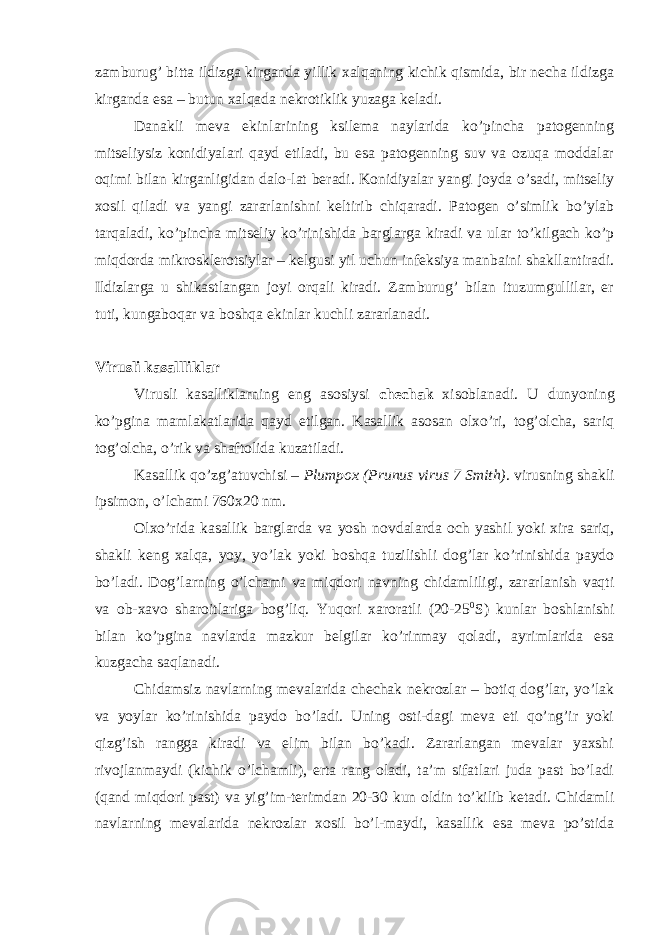 zamburug’ bitta ildizga kirganda yillik xalqaning kichik qismida, bir necha ildizga kirganda esa – butun xalqada nekrotiklik yuzaga keladi. Danakli meva ekinlarining ksilema naylarida ko’pincha patogenning mitseliysiz konidiyalari qayd etiladi, bu esa patogenning suv va ozuqa moddalar oqimi bilan kirganligidan dalo-lat beradi. Konidiyalar yangi joyda o’sadi, mitseliy xosil qiladi va yangi zararlanishni keltirib chiqaradi. Patogen o’simlik bo’ylab tarqaladi, ko’pincha mitseliy ko’rinishida barglarga kiradi va ular to’kilgach ko’p miqdorda mikrosklerotsiylar – kelgusi yil uchun infeksiya manbaini shakllantiradi. Ildizlarga u shikastlangan joyi orqali kiradi. Zamburug’ bilan ituzumgullilar, er tuti, kungaboqar va boshqa ekinlar kuchli zararlanadi. Virusli kasallliklar Virusli kasalliklarning eng asosiysi chechak xisoblanadi. U dunyoning ko’pgina mamlakatlarida qayd etilgan. Kasallik asosan olxo’ri, tog’olcha, sariq tog’olcha, o’rik va shaftolida kuzatiladi. Kasallik qo’zg’atuvchisi – Plumpox (Prunus virus 7 Smith) . virusning shakli ipsimon, o’lchami 760x20 nm. Olxo’rida kasallik barglarda va yosh novdalarda och yashil yoki xira sariq, shakli keng xalqa, yoy, yo’lak yoki boshqa tuzilishli dog’lar ko’rinishida paydo bo’ladi. Dog’larning o’lchami va miqdori navning chidamliligi, zararlanish vaqti va ob-xavo sharoitlariga bog’liq. Yuqori xaroratli (20-25 0 S) kunlar boshlanishi bilan ko’pgina navlarda mazkur belgilar ko’rinmay qoladi, ayrimlarida esa kuzgacha saqlanadi. Chidamsiz navlarning mevalarida chechak nekrozlar – botiq dog’lar, yo’lak va yoylar ko’rinishida paydo bo’ladi. Uning osti-dagi meva eti qo’ng’ir yoki qizg’ish rangga kiradi va elim bilan bo’kadi. Zararlangan mevalar yaxshi rivojlanmaydi (kichik o’lchamli), erta rang oladi, ta’m sifatlari juda past bo’ladi (qand miqdori past) va yig’im-terimdan 20-30 kun oldin to’kilib ketadi. Chidamli navlarning mevalarida nekrozlar xosil bo’l-maydi, kasallik esa meva po’stida 