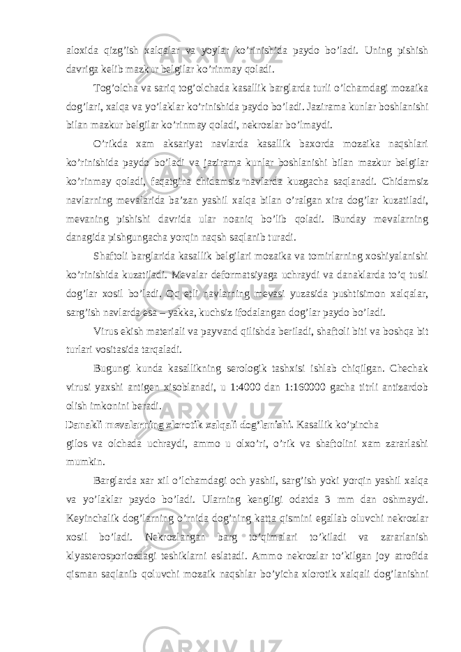 aloxida qizg’ish xalqalar va yoylar ko’rinishida paydo bo’ladi. Uning pishish davriga kelib mazkur belgilar ko’rinmay qoladi. Tog’olcha va sariq tog’olchada kasallik barglarda turli o’lchamdagi mozaika dog’lari, xalqa va yo’laklar ko’rinishida paydo bo’ladi. Jazirama kunlar boshlanishi bilan mazkur belgilar ko’rinmay qoladi, nekrozlar bo’lmaydi. O’rikda xam aksariyat navlarda kasallik baxorda mozaika naqshlari ko’rinishida paydo bo’ladi va jazirama kunlar boshlanishi bilan mazkur belgilar ko’rinmay qoladi, faqatgina chidamsiz navlarda kuzgacha saqlanadi. Chidamsiz navlarning mevalarida ba’zan yashil xalqa bilan o’ralgan xira dog’lar kuzatiladi, mevaning pishishi davrida ular noaniq bo’lib qoladi. Bunday mevalarning danagida pishgungacha yorqin naqsh saqlanib turadi. Shaftoli barglarida kasallik belgilari mozaika va tomirlarning xoshiyalanishi ko’rinishida kuzatiladi. Mevalar deformatsiyaga uchraydi va danaklarda to’q tusli dog’lar xosil bo’ladi. Oq etli navlarning mevasi yuzasida pushtisimon xalqalar, sarg’ish navlarda esa – yakka, kuchsiz ifodalangan dog’lar paydo bo’ladi. Virus ekish materiali va payvand qilishda beriladi, shaftoli biti va boshqa bit turlari vositasida tarqaladi. Bugungi kunda kasallikning serologik tashxisi ishlab chiqilgan. Chechak virusi yaxshi antigen xisoblanadi, u 1:4000 dan 1:160000 gacha titrli antizardob olish imkonini beradi. Danakli mevalarning xlorotik xalqali dog’lanishi. Kasallik ko’pincha gilos va olchada uchraydi, ammo u olxo’ri, o’rik va shaftolini xam zararlashi mumkin. Barglarda xar xil o’lchamdagi och yashil, sarg’ish yoki yorqin yashil xalqa va yo’laklar paydo bo’ladi. Ularning kengligi odatda 3 mm dan oshmaydi. Keyinchalik dog’larning o’rnida dog’ning katta qismini egallab oluvchi nekrozlar xosil bo’ladi. Nekrozlangan barg to’qimalari to’kiladi va zararlanish klyasterosporiozdagi teshiklarni eslatadi. Ammo nekrozlar to’kilgan joy atrofida qisman saqlanib qoluvchi mozaik naqshlar bo’yicha xlorotik xalqali dog’lanishni 