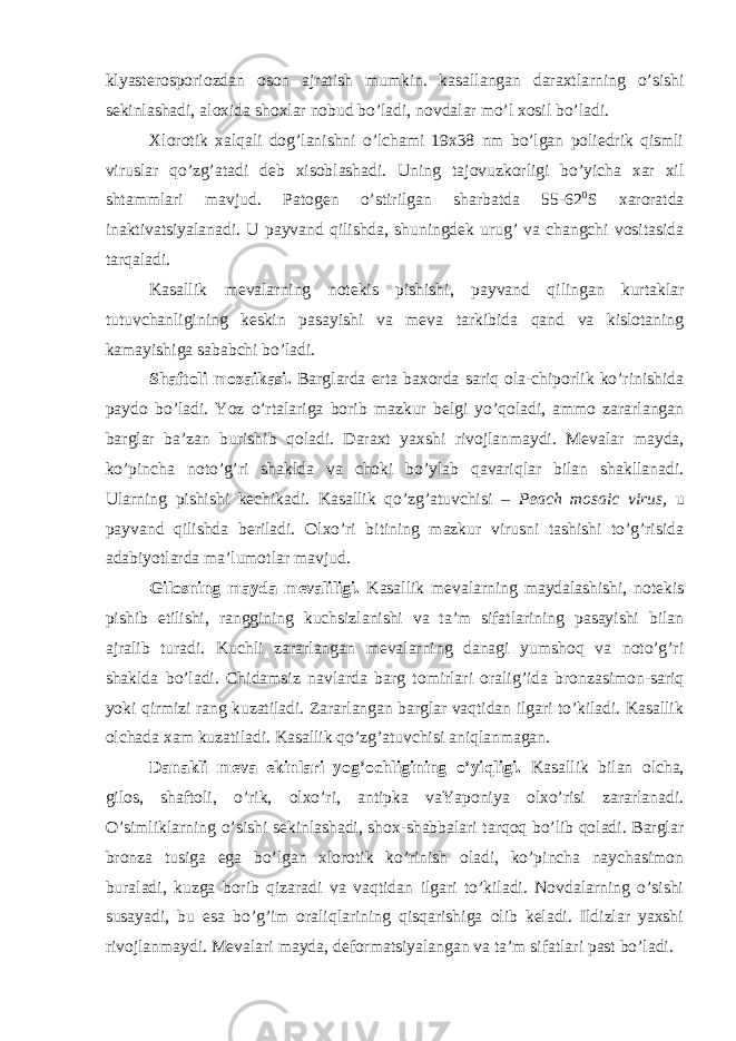 klyasterosporiozdan oson ajratish mumkin. kasallangan daraxtlarning o’sishi sekinlashadi, aloxida shoxlar nobud bo’ladi, novdalar mo’l xosil bo’ladi. Xlorotik xalqali dog’lanishni o’lchami 19x38 nm bo’lgan poliedrik qismli viruslar qo’zg’atadi deb xisoblashadi. Uning tajovuzkorligi bo’yicha xar xil shtammlari mavjud. Patogen o’stirilgan sharbatda 55-62 0 S xaroratda inaktivatsiyalanadi. U payvand qilishda, shuningdek urug’ va changchi vositasida tarqaladi. Kasallik mevalarning notekis pishishi, payvand qilingan kurtaklar tutuvchanligining keskin pasayishi va meva tarkibida qand va kislotaning kamayishiga sababchi bo’ladi. Shaftoli mozaikasi. Barglarda erta baxorda sariq ola-chiporlik ko’rinishida paydo bo’ladi. Yoz o’rtalariga borib mazkur belgi yo’qoladi, ammo zararlangan barglar ba’zan burishib qoladi. Daraxt yaxshi rivojlanmaydi. Mevalar mayda, ko’pincha noto’g’ri shaklda va choki bo’ylab qavariqlar bilan shakllanadi. Ularning pishishi kechikadi. Kasallik qo’zg’atuvchisi – Peach mosaic virus, u payvand qilishda beriladi. Olxo’ri bitining mazkur virusni tashishi to’g’risida adabiyotlarda ma’lumotlar mavjud. Gilosning mayda mevaliligi. Kasallik mevalarning maydalashishi, notekis pishib etilishi, ranggining kuchsizlanishi va ta’m sifatlarining pasayishi bilan ajralib turadi. Kuchli zararlangan mevalarning danagi yumshoq va noto’g’ri shaklda bo’ladi. Chidamsiz navlarda barg tomirlari oralig’ida bronzasimon-sariq yoki qirmizi rang kuzatiladi. Zararlangan barglar vaqtidan ilgari to’kiladi. Kasallik olchada xam kuzatiladi. Kasallik qo’zg’atuvchisi aniqlanmagan. Danakli meva ekinlari yog’ochligining o’yiqligi. Kasallik bilan olcha, gilos, shaftoli, o’rik, olxo’ri, antipka vaYaponiya olxo’risi zararlanadi. O’simliklarning o’sishi sekinlashadi, shox-shabbalari tarqoq bo’lib qoladi. Barglar bronza tusiga ega bo’lgan xlorotik ko’rinish oladi, ko’pincha naychasimon buraladi, kuzga borib qizaradi va vaqtidan ilgari to’kiladi. Novdalarning o’sishi susayadi, bu esa bo’g’im oraliqlarining qisqarishiga olib keladi. Ildizlar yaxshi rivojlanmaydi. Mevalari mayda, deformatsiyalangan va ta’m sifatlari past bo’ladi. 