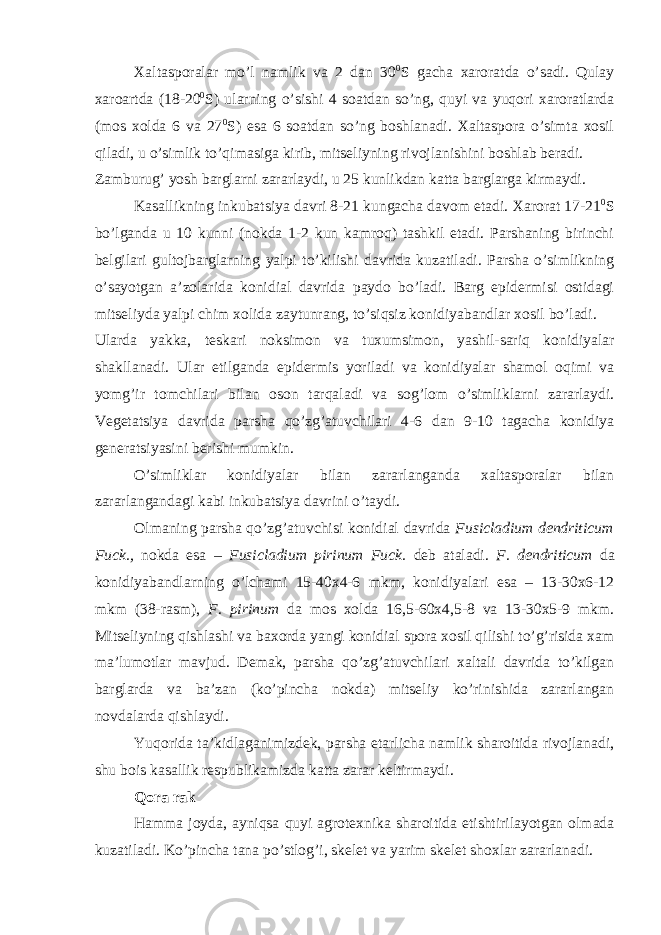 Xaltasporalar mo’l namlik va 2 dan 30 0 S gacha xaroratda o’sadi. Qulay xaroartda (18-20 0 S) ularning o’sishi 4 soatdan so’ng, quyi va yuqori xaroratlarda (mos xolda 6 va 27 0 S) esa 6 soatdan so’ng boshlanadi. Xaltaspora o’simta xosil qiladi, u o’simlik to’qimasiga kirib, mitseliyning rivojlanishini boshlab beradi. Zamburug’ yosh barglarni zararlaydi, u 25 kunlikdan katta barglarga kirmaydi. Kasallikning inkubatsiya davri 8-21 kungacha davom etadi. Xarorat 17-21 0 S bo’lganda u 10 kunni (nokda 1-2 kun kamroq) tashkil etadi. Parshaning birinchi belgilari gultojbarglarning yalpi to’kilishi davrida kuzatiladi. Parsha o’simlikning o’sayotgan a’zolarida konidial davrida paydo bo’ladi. Barg epidermisi ostidagi mitseliyda yalpi chim xolida zaytunrang, to’siqsiz konidiyabandlar xosil bo’ladi. Ularda yakka, teskari noksimon va tuxumsimon, yashil-sariq konidiyalar shakllanadi. Ular etilganda epidermis yoriladi va konidiyalar shamol oqimi va yomg’ir tomchilari bilan oson tarqaladi va sog’lom o’simliklarni zararlaydi. Vegetatsiya davrida parsha qo’zg’atuvchilari 4-6 dan 9-10 tagacha konidiya generatsiyasini berishi mumkin. O’simliklar konidiyalar bilan zararlanganda xaltasporalar bilan zararlangandagi kabi inkubatsiya davrini o’taydi. Olmaning parsha qo’zg’atuvchisi konidial davrida Fusicladium dendriticum Fuck., nokda esa – Fusicladium pirinum Fuck. deb ataladi. F. dendriticum da konidiyabandlarning o’lchami 15-40x4-6 mkm, konidiyalari esa – 13-30x6-12 mkm (38-rasm), F. pirinum da mos xolda 16,5-60x4,5-8 va 13-30x5-9 mkm. Mitseliyning qishlashi va baxorda yangi konidial spora xosil qilishi to’g’risida xam ma’lumotlar mavjud. Demak, parsha qo’zg’atuvchilari xaltali davrida to’kilgan barglarda va ba’zan (ko’pincha nokda) mitseliy ko’rinishida zararlangan novdalarda qishlaydi. Yuqorida ta’kidlaganimizdek, parsha etarlicha namlik sharoitida rivojlanadi, shu bois kasallik respublikamizda katta zarar keltirmaydi. Qora rak Hamma joyda, ayniqsa quyi agrotexnika sharoitida etishtirilayotgan olmada kuzatiladi. Ko’pincha tana po’stlog’i, skelet va yarim skelet shoxlar zararlanadi. 