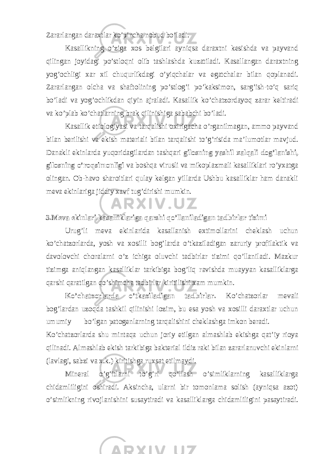 Zararlangan daraxtlar ko’pincha nobud bo’ladi. Kasallikning o’ziga xos belgilari ayniqsa daraxtni kesishda va payvand qilingan joyidagi po’stloqni olib tashlashda kuzatiladi. Kasallangan daraxtning yog’ochligi xar xil chuqurlikdagi o’yiqchalar va egatchalar bilan qoplanadi. Zararlangan olcha va shaftolining po’stlog’i po’kaksimon, sarg’ish-to’q sariq bo’ladi va yog’ochlikdan qiyin ajraladi. Kasallik ko’chatzordayoq zarar keltiradi va ko’plab ko’chatlarning brak qilinishiga sababchi bo’ladi. Kasallik etiologiyasi va tarqalishi oxirigacha o’rganilmagan, ammo payvand bilan berilishi va ekish materiali bilan tarqalishi to’g’risida ma’lumotlar mavjud. Danakli ekinlarda yuqoridagilardan tashqari gilosning yashil xalqali dog’lanishi, gilosning o’roqsimonligi va boshqa virusli va mikoplazmali kasalliklari ro’yxatga olingan. Ob-havo sharoitlari qulay kelgan yillarda Ushbu kasalliklar ham danakli meva ekinlariga jiddiy xavf tug’dirishi mumkin. 3.Meva ekinlari kasalliklariga qarshi qo’llaniladigan tadbirlar tizimi Urug’li meva ekinlarida kasallanish extimollarini cheklash uchun ko’chatzorlarda, yosh va xosilli bog’larda o’tkaziladigan zaruriy profilaktik va davolovchi choralarni o’z ichiga oluvchi tadbirlar tizimi qo’llaniladi. Mazkur tizimga aniqlangan kasalliklar tarkibiga bog’liq ravishda muayyan kasalliklarga qarshi qaratilgan qo’shimcha tadbirlar kiritilishi xam mumkin. Ko’chatzorlarda o’tkaziladigan tadbirlar. Ko’chatzorlar mevali bog’lardan uzoqda tashkil qilinishi lozim, bu esa yosh va xosilli daraxtlar uchun umumiy bo’lgan patogenlarning tarqalishini cheklashga imkon beradi. Ko’chatzorlarda shu mintaqa uchun joriy etilgan almashlab ekishga qat’iy rioya qilinadi. Almashlab ekish tarkibiga bakterial ildiz raki bilan zararlanuvchi ekinlarni (lavlagi, sabzi va x.k.) kiritishga ruxsat etilmaydi. Mineral o’g’itlarni to’g’ri qo’llash o’simliklarning kasalliklarga chidamliligini oshiradi. Aksincha, ularni bir tomonlama solish (ayniqsa azot) o’simlikning rivojlanishini susaytiradi va kasalliklarga chidamliligini pasaytiradi. 