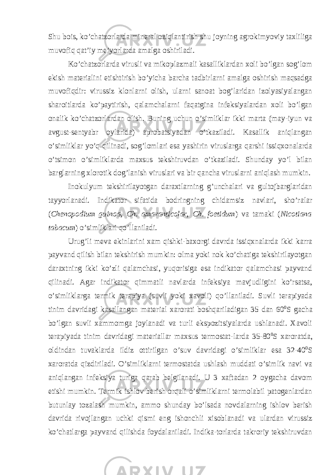 Shu bois, ko’chatzorlarda mineral oziqlantirish shu joyning agrokimyoviy taxliliga muvofiq qat’iy me’yorlarda amalga oshiriladi. Ko’chatzorlarda virusli va mikoplazmali kasalliklardan xoli bo’lgan sog’lom ekish materialini etishtirish bo’yicha barcha tadbirlarni amalga oshirish maqsadga muvofiqdir: virussiz klonlarni olish, ularni sanoat bog’laridan izolyasiyalangan sharoitlarda ko’paytirish, qalamchalarni faqatgina infeksiyalardan xoli bo’lgan onalik ko’chatzorlardan olish. Buning uchun o’simliklar ikki marta (may-iyun va avgust-sentyabr oylarida) aprobatsiyadan o’tkaziladi. Kasallik aniqlangan o’simliklar yo’q qilinadi, sog’lomlari esa yashirin viruslarga qarshi issiqxonalarda o’tsimon o’simliklarda maxsus tekshiruvdan o’tkaziladi. Shunday yo’l bilan barglarning xlorotik dog’lanish viruslari va bir qancha viruslarni aniqlash mumkin. Inokulyum tekshirilayotgan daraxtlarning g’unchalari va gultojbarglaridan tayyorlanadi. Indikator sifatida bodringning chidamsiz navlari, sho’ralar ( Chenopodium guinoa, Ch. amaranticolar, Ch. foetidum ) va tamaki ( Nicotiana tabacum ) o’simliklari qo’llaniladi. Urug’li meva ekinlarini xam qishki-baxorgi davrda issiqxnalarda ikki karra payvand qilish bilan tekshirish mumkin: olma yoki nok ko’chatiga tekshirilayotgan daraxtning ikki ko’zli qalamchasi, yuqorisiga esa indikator qalamchasi payvand qilinadi. Agar indikator qimmatli navlarda infeksiya mavjudligini ko’rsatsa, o’simliklarga termik terapiya (suvli yoki xavoli) qo’llaniladi. Suvli terapiyada tinim davridagi kasallangan material xarorati boshqariladigan 35 dan 60 0 S gacha bo’lgan suvli xammomga joylanadi va turli ekspozitsiyalarda ushlanadi. Xavoli terapiyada tinim davridagi materiallar maxsus termostat-larda 35-80 0 S xaroratda, oldindan tuvaklarda ildiz ottirilgan o’suv davridagi o’simliklar esa 32-40 0 S xaroratda qizdiriladi. O’simliklarni termostatda ushlash muddati o’simlik navi va aniqlangan infeksiya turiga qarab belgilanadi. U 3 xaftadan 2 oygacha davom etishi mumkin. Termik ishlov berish orqali o’simliklarni termolabil patogenlardan butunlay tozalash mumkin, ammo shunday bo’lsada novdalarning ishlov berish davrida rivojlangan uchki qismi eng ishonchli xisoblanadi va ulardan virussiz ko’chatlarga payvand qilishda foydalaniladi. Indika-torlarda takroriy tekshiruvdan 