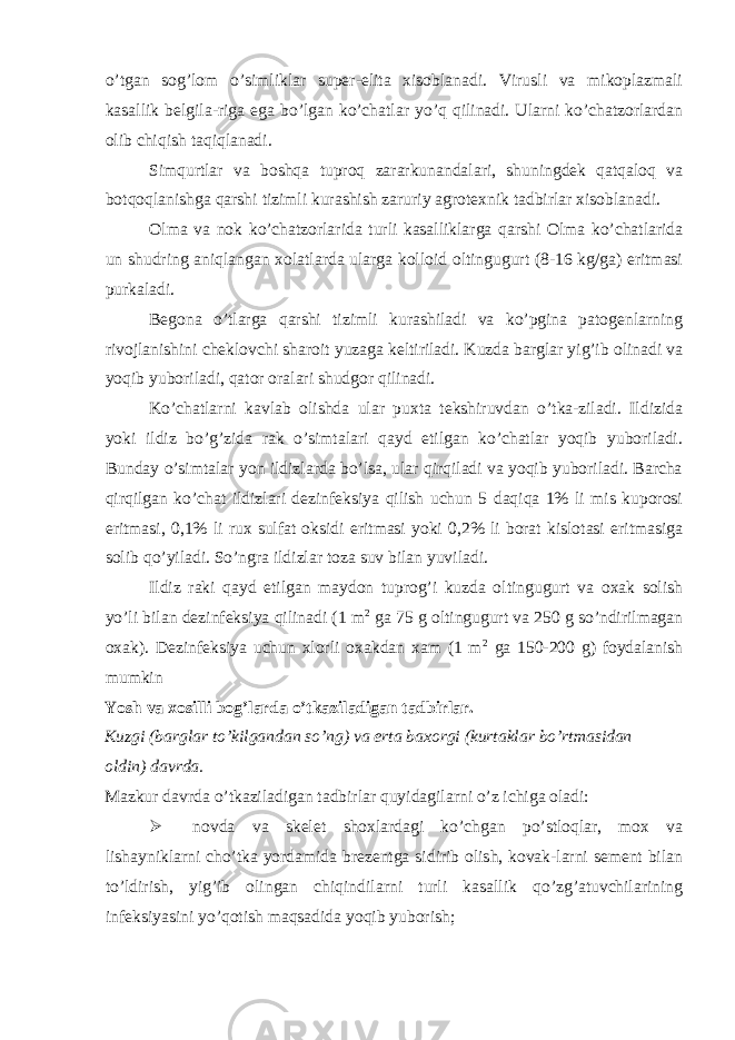 o’tgan sog’lom o’simliklar super-elita xisoblanadi. Virusli va mikoplazmali kasallik belgila-riga ega bo’lgan ko’chatlar yo’q qilinadi. Ularni ko’chatzorlardan olib chiqish taqiqlanadi. Simqurtlar va boshqa tuproq zararkunandalari, shuningdek qatqaloq va botqoqlanishga qarshi tizimli kurashish zaruriy agrotexnik tadbirlar xisoblanadi. Olma va nok ko’chatzorlarida turli kasalliklarga qarshi Olma ko’chatlarida un shudring aniqlangan xolatlarda ularga kolloid oltingugurt (8-16 kg/ga) eritmasi purkaladi. Begona o’tlarga qarshi tizimli kurashiladi va ko’pgina patogenlarning rivojlanishini cheklovchi sharoit yuzaga keltiriladi. Kuzda barglar yig’ib olinadi va yoqib yuboriladi, qator oralari shudgor qilinadi. Ko’chatlarni kavlab olishda ular puxta tekshiruvdan o’tka-ziladi. Ildizida yoki ildiz bo’g’zida rak o’simtalari qayd etilgan ko’chatlar yoqib yuboriladi. Bunday o’simtalar yon ildizlarda bo’lsa, ular qirqiladi va yoqib yuboriladi. Barcha qirqilgan ko’chat ildizlari dezinfeksiya qilish uchun 5 daqiqa 1% li mis kuporosi eritmasi, 0,1% li rux sulfat oksidi eritmasi yoki 0,2% li borat kislotasi eritmasiga solib qo’yiladi. So’ngra ildizlar toza suv bilan yuviladi. Ildiz raki qayd etilgan maydon tuprog’i kuzda oltingugurt va oxak solish yo’li bilan dezinfeksiya qilinadi (1 m 2 ga 75 g oltingugurt va 250 g so’ndirilmagan oxak). Dezinfeksiya uchun xlorli oxakdan xam (1 m 2 ga 150-200 g) foydalanish mumkin Yosh va xosilli bog’larda o’tkaziladigan tadbirlar. Kuzgi (barglar to’kilgandan so’ng) va erta baxorgi (kurtaklar bo’rtmasidan oldin) davrda. Mazkur davrda o’tkaziladigan tadbirlar quyidagilarni o’z ichiga oladi:  novda va skelet shoxlardagi ko’chgan po’stloqlar, mox va lishayniklarni cho’tka yordamida brezentga sidirib olish, kovak-larni sement bilan to’ldirish, yig’ib olingan chiqindilarni turli kasallik qo’zg’atuvchilarining infeksiyasini yo’qotish maqsadida yoqib yuborish; 