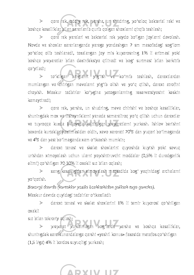  qora rak, oddiy rak, parsha, un shudring, po’stloq bakterial raki va boshqa kasalliklar bilan zararlanib qurib qolgan shoxlarni qirqib tashlash;  qora rak yaralari va bakterial rak paydo bo’lgan joylarni davolash. Novda va shoxlar zararlanganda yaraga yondashgan 2 sm masofadagi sog’lom po’stloq olib tashlanadi, tozalangan joy mis kuporosning 1% li eritmasi yoki boshqa preparatlar bilan dezinfeksiya qilinadi va bog’ surtmasi bilan berkitib qo’yiladi;  to’kilgan barglarni yig’ish va ko’mib tashlash, daraxtlardan mumlangan va chirigan mevalarni yig’ib olish va yo’q qilish, daraxt atrofini chopish. Mazkur tadbirlar ko’pgina patogenlarning rezervatsiyasini keskin kamaytiradi;  qora rak, parsha, un shudring, meva chirishi va boshqa kasalliklar, shuningdek mox va lishayniklarni yanada samaraliroq yo’q qilish uchun daraxtlar va tuproqqa kuzda 1-ilovada keltirilgan preparatlarni purkash. Ishlov berishni baxorda kurtaklar yozilmasidan oldin, xavo xarorati 20 0 S dan yuqori bo’lmaganda va 4 0 S dan past bo’lmaganda xam o’tkazish mumkin;  daraxt tanasi va skelet shoxlarini quyoshda kuyish yoki sovuq urishdan ximoyalash uchun ularni yopishtiruvchi moddalar (0,5% li duradgorlik elimi) qo’shilgan 20-30% li oxakli sut bilan oqlash;  zang kasalligidan ximoyalash maqsadida bog’ yaqinidagi archalarni yo’qotish. Baxorgi davrda (kurtaklar yozila boshlashidan gullash tuga-guncha). Mazkur davrda quyidagi tadbirlar o’tkaziladi:  daraxt tanasi va skelet shoxlarini 1% li temir kuporosi qo’shilgan oxakli sut bilan takroriy oqlash;  preparat purkalmagan bog’larda parsha va boshqa kasalliklar, shuningdek zararkunandalarga qarshi «yashil konus» fazasida metafos qo’shilgan (1,5 l/ga) 4% li bordos suyuqligi purkash; 