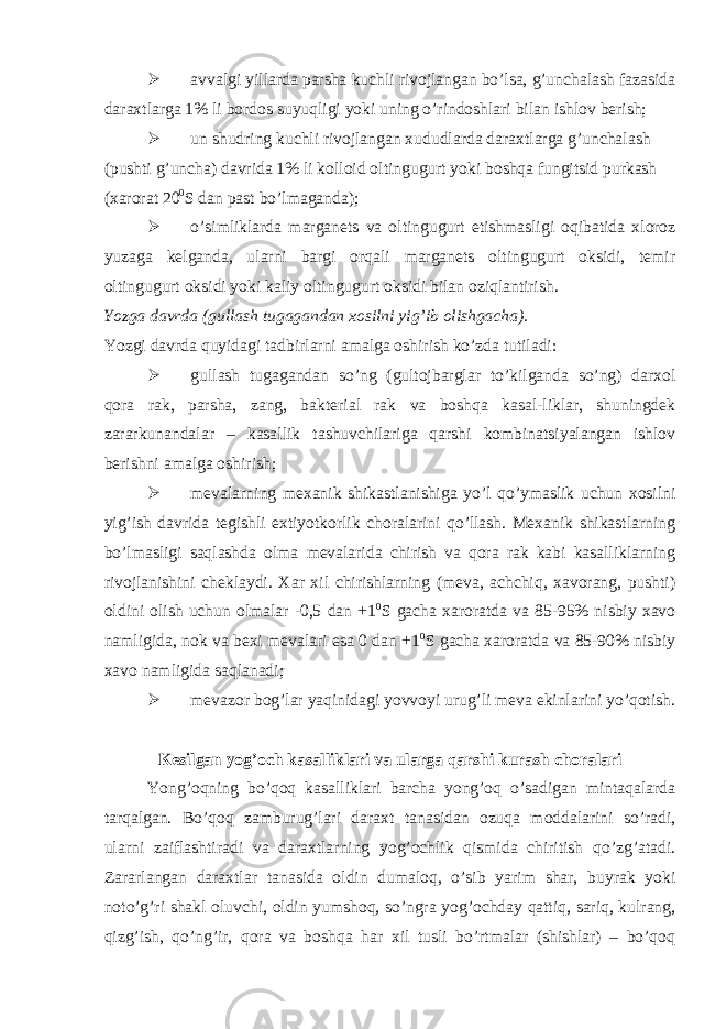  avvalgi yillarda parsha kuchli rivojlangan bo’lsa, g’unchalash fazasida daraxtlarga 1% li bordos suyuqligi yoki uning o’rindoshlari bilan ishlov berish;  un shudring kuchli rivojlangan xududlarda daraxtlarga g’unchalash (pushti g’uncha) davrida 1% li kolloid oltingugurt yoki boshqa fungitsid purkash (xarorat 20 0 S dan past bo’lmaganda);  o’simliklarda marganets va oltingugurt etishmasligi oqibatida xloroz yuzaga kelganda, ularni bargi orqali marganets oltingugurt oksidi, temir oltingugurt oksidi yoki kaliy oltingugurt oksidi bilan oziqlantirish. Yozga davrda (gullash tugagandan xosilni yig’ib olishgacha). Yozgi davrda quyidagi tadbirlarni amalga oshirish ko’zda tutiladi:  gullash tugagandan so’ng (gultojbarglar to’kilganda so’ng) darxol qora rak, parsha, zang, bakterial rak va boshqa kasal-liklar, shuningdek zararkunandalar – kasallik tashuvchilariga qarshi kombinatsiyalangan ishlov berishni amalga oshirish;  mevalarning mexanik shikastlanishiga yo’l qo’ymaslik uchun xosilni yig’ish davrida tegishli extiyotkorlik choralarini qo’llash. Mexanik shikastlarning bo’lmasligi saqlashda olma mevalarida chirish va qora rak kabi kasalliklarning rivojlanishini cheklaydi. Xar xil chirishlarning (meva, achchiq, xavorang, pushti) oldini olish uchun olmalar -0,5 dan +1 0 S gacha xaroratda va 85-95% nisbiy xavo namligida, nok va bexi mevalari esa 0 dan +1 0 S gacha xaroratda va 85-90% nisbiy xavo namligida saqlanadi;  mevazor bog’lar yaqinidagi yovvoyi urug’li meva ekinlarini yo’qotish. Kesilgan yog’och kasalliklari va ularga qarshi kurash choralari Yong’oqning bo’qoq kasalliklari barcha yong’oq o’sadigan mintaqalarda tarqalgan. Bo’qoq zamburug’lari daraxt tanasidan ozuqa moddalarini so’radi, ularni zaiflashtiradi va daraxtlarning yog’ochlik qismida chiritish qo’zg’atadi. Zararlangan daraxtlar tanasida oldin dumaloq, o’sib yarim shar, buyrak yoki noto’g’ri shakl oluvchi, oldin yumshoq, so’ngra yog’ochday qattiq, sariq, kulrang, qizg’ish, qo’ng’ir, qora va boshqa har xil tusli bo’rtmalar (shishlar) – bo’qoq 