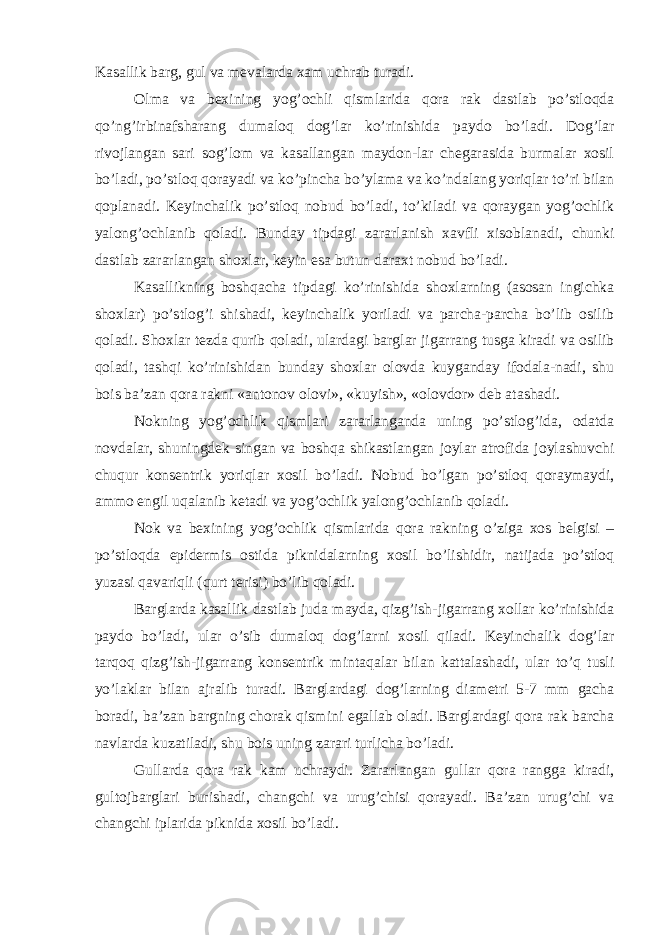 Kasallik barg, gul va mevalarda xam uchrab turadi. Olma va bexining yog’ochli qismlarida qora rak dastlab po’stloqda qo’ng’irbinafsharang dumaloq dog’lar ko’rinishida paydo bo’ladi. Dog’lar rivojlangan sari sog’lom va kasallangan maydon-lar chegarasida burmalar xosil bo’ladi, po’stloq qorayadi va ko’pincha bo’ylama va ko’ndalang yoriqlar to’ri bilan qoplanadi. Keyinchalik po’stloq nobud bo’ladi, to’kiladi va qoraygan yog’ochlik yalong’ochlanib qoladi. Bunday tipdagi zararlanish xavfli xisoblanadi, chunki dastlab zararlangan shoxlar, keyin esa butun daraxt nobud bo’ladi. Kasallikning boshqacha tipdagi ko’rinishida shoxlarning (asosan ingichka shoxlar) po’stlog’i shishadi, keyinchalik yoriladi va parcha-parcha bo’lib osilib qoladi. Shoxlar tezda qurib qoladi, ulardagi barglar jigarrang tusga kiradi va osilib qoladi, tashqi ko’rinishidan bunday shoxlar olovda kuyganday ifodala-nadi, shu bois ba’zan qora rakni «antonov olovi», «kuyish», «olovdor» deb atashadi. Nokning yog’ochlik qismlari zararlanganda uning po’stlog’ida, odatda novdalar, shuningdek singan va boshqa shikastlangan joylar atrofida joylashuvchi chuqur konsentrik yoriqlar xosil bo’ladi. Nobud bo’lgan po’stloq qoraymaydi, ammo engil uqalanib ketadi va yog’ochlik yalong’ochlanib qoladi. Nok va bexining yog’ochlik qismlarida qora rakning o’ziga xos belgisi – po’stloqda epidermis ostida piknidalarning xosil bo’lishidir, natijada po’stloq yuzasi qavariqli (qurt terisi) bo’lib qoladi. Barglarda kasallik dastlab juda mayda, qizg’ish-jigarrang xollar ko’rinishida paydo bo’ladi, ular o’sib dumaloq dog’larni xosil qiladi. Keyinchalik dog’lar tarqoq qizg’ish-jigarrang konsentrik mintaqalar bilan kattalashadi, ular to’q tusli yo’laklar bilan ajralib turadi. Barglardagi dog’larning diametri 5-7 mm gacha boradi, ba’zan bargning chorak qismini egallab oladi. Barglardagi qora rak barcha navlarda kuzatiladi, shu bois uning zarari turlicha bo’ladi. Gullarda qora rak kam uchraydi. Zararlangan gullar qora rangga kiradi, gultojbarglari burishadi, changchi va urug’chisi qorayadi. Ba’zan urug’chi va changchi iplarida piknida xosil bo’ladi. 