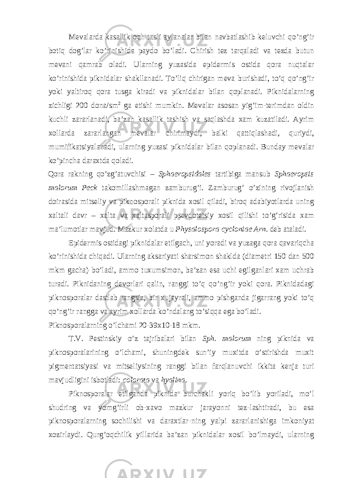 Mevalarda kasallik och tusli aylanalar bilan navbatlashib keluvchi qo’ng’ir botiq dog’lar ko’rinishida paydo bo’ladi. Chirish tez tarqaladi va tezda butun mevani qamrab oladi. Ularning yuzasida epidermis ostida qora nuqtalar ko’rinishida piknidalar shakllanadi. To’liq chirigan meva burishadi, to’q qo’ng’ir yoki yaltiroq qora tusga kiradi va piknidalar bilan qoplanadi. Piknidalarning zichligi 200 dona/sm 2 ga etishi mumkin. Mevalar asosan yig’im-terimdan oldin kuchli zararlanadi, ba’zan kasallik tashish va saqlashda xam kuzatiladi. Ayrim xollarda zararlangan mevalar chirimaydi, balki qattiqlashadi, quriydi, mumifikatsiyalanadi, ularning yuzasi piknidalar bilan qoplanadi. Bunday mevalar ko’pincha daraxtda qoladi. Qora rakning qo’zg’atuvchisi – Sphaeropsidales tartibiga mansub Sphaeropsis malorum Peck takomillashmagan zamburug’i. Zamburug’ o’zining rivojlanish doirasida mitseliy va piknosporali piknida xosil qiladi, biroq adabiyotlarda uning xaltali davr – xalta va xaltasporali psevdotetsiy xosil qilishi to’g’risida xam ma’lumotlar mavjud. Mazkur xolatda u Physalospora cycloniae Arn. deb ataladi. Epidermis ostidagi piknidalar etilgach, uni yoradi va yuzaga qora qavariqcha ko’rinishida chiqadi. Ularning aksariyati sharsimon shaklda (diametri 150 dan 500 mkm gacha) bo’ladi, ammo tuxumsimon, ba’zan esa uchi egilganlari xam uchrab turadi. Piknidaning devorlari qalin, ranggi to’q qo’ng’ir yoki qora. Piknidadagi piknosporalar dastlab rangsiz, bir xujayrali, ammo pishganda jigarrang yoki to’q qo’ng’ir rangga va ayrim xollarda ko’ndalang to’siqqa ega bo’ladi. Piknosporalarning o’lchami 20-39x10-18 mkm. T.V. Pestinskiy o’z tajribalari bilan Sph. malorum ning piknida va piknosporalarining o’lchami, shuningdek sun’iy muxitda o’stirishda muxit pigmentatsiyasi va mitseliysining ranggi bilan farqlanuvchi ikkita kenja turi mavjudligini isbotladi: colorata va hyalina . Piknosporalar etilganda piknida burchakli yoriq bo’lib yoriladi, mo’l shudring va yomg’irli ob-xavo mazkur jarayonni tez-lashtiradi, bu esa piknosporalarning sochilishi va daraxtlar-ning yalpi zararlanishiga imkoniyat xozirlaydi. Qurg’oqchilik yillarida ba’zan piknidalar xosil bo’lmaydi, ularning 