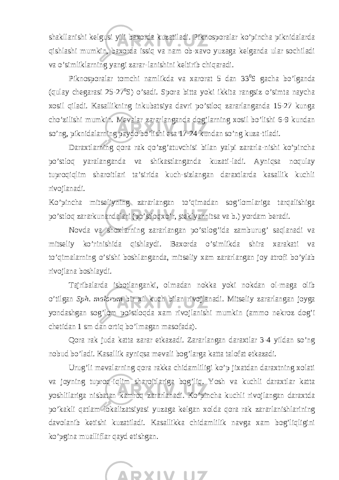 shakllanishi kelgusi yili baxorda kuzatiladi. Piknosporalar ko’pincha piknidalarda qishlashi mumkin, baxorda issiq va nam ob-xavo yuzaga kelganda ular sochiladi va o’simliklarning yangi zarar-lanishini keltirib chiqaradi. Piknosporalar tomchi namlikda va xarorat 5 dan 33 0 S gacha bo’lganda (qulay chegarasi 25-27 0 S) o’sadi. Spora bitta yoki ikkita rangsiz o’simta naycha xosil qiladi. Kasallikning inkubatsiya davri po’stloq zararlanganda 15-27 kunga cho’zilishi mumkin. Mevalar zararlanganda dog’larning xosil bo’lishi 6-9 kundan so’ng, piknidalarning paydo bo’lishi esa 17-24 kundan so’ng kuza-tiladi. Daraxtlarning qora rak qo’zg’atuvchisi bilan yalpi zararla-nishi ko’pincha po’stloq yaralanganda va shikastlanganda kuzati-ladi. Ayniqsa noqulay tuproqiqlim sharoitlari ta’sirida kuch-sizlangan daraxtlarda kasallik kuchli rivojlanadi. Ko’pincha mitseliyning zararlangan to’qimadan sog’lomlariga tarqalishiga po’stloq zararkunandalari (po’stloqxo’r, steklyannitsa va b.) yordam beradi. Novda va shoxlarning zararlangan po’stlog’ida zamburug’ saqlanadi va mitseliy ko’rinishida qishlaydi. Baxorda o’simlikda shira xarakati va to’qimalarning o’sishi boshlanganda, mitseliy xam zararlangan joy atrofi bo’ylab rivojlana boshlaydi. Tajribalarda isbotlanganki, olmadan nokka yoki nokdan ol-maga olib o’tilgan Sph. malorum bir xil kuch bilan rivojlanadi. Mitseliy zararlangan joyga yondashgan sog’lom po’stloqda xam rivojlanishi mumkin (ammo nekroz dog’i chetidan 1 sm dan ortiq bo’lmagan masofada). Qora rak juda katta zarar etkazadi. Zararlangan daraxtlar 3-4 yildan so’ng nobud bo’ladi. Kasallik ayniqsa mevali bog’larga katta talofat etkazadi. Urug’li mevalarning qora rakka chidamliligi ko’p jixatdan daraxtning xolati va joyning tuproq-iqlim sharoitlariga bog’liq. Yosh va kuchli daraxtlar katta yoshlilariga nisbatan kamroq zararlanadi. Ko’pincha kuchli rivojlangan daraxtda po’kakli qatlam lokalizatsiyasi yuzaga kelgan xolda qora rak zararlanishlarining davolanib ketishi kuzatiladi. Kasallikka chidamlilik navga xam bog’liqligini ko’pgina mualliflar qayd etishgan. 