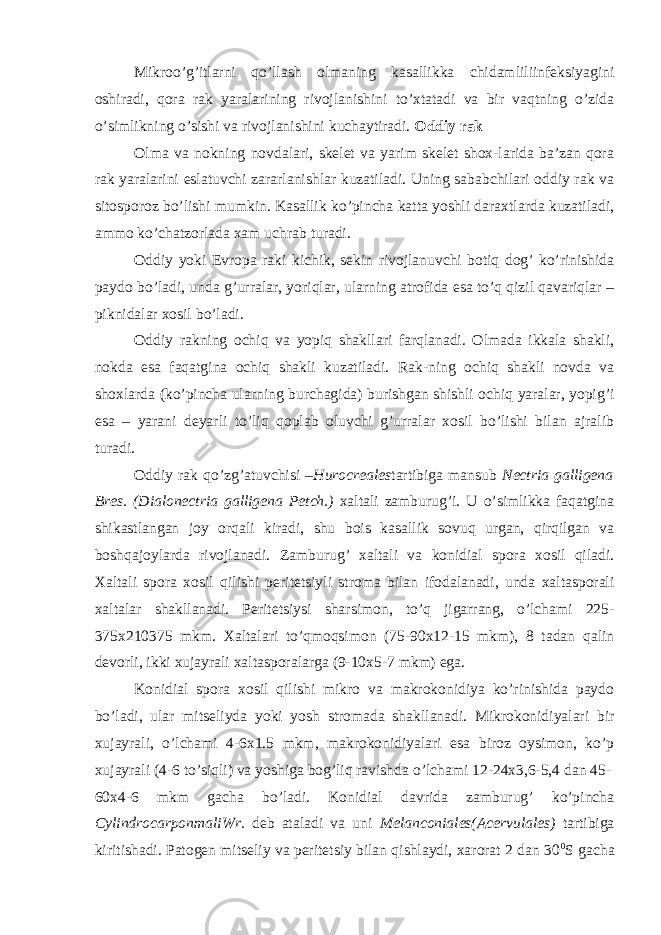 Mikroo’g’itlarni qo’llash olmaning kasallikka chidamliliinfeksiyagini oshiradi, qora rak yaralarining rivojlanishini to’xtatadi va bir vaqtning o’zida o’simlikning o’sishi va rivojlanishini kuchaytiradi. Oddiy rak Olma va nokning novdalari, skelet va yarim skelet shox-larida ba’zan qora rak yaralarini eslatuvchi zararlanishlar kuzatiladi. Uning sababchilari oddiy rak va sitosporoz bo’lishi mumkin. Kasallik ko’pincha katta yoshli daraxtlarda kuzatiladi, ammo ko’chatzorlada xam uchrab turadi. Oddiy yoki Evropa raki kichik, sekin rivojlanuvchi botiq dog’ ko’rinishida paydo bo’ladi, unda g’urralar, yoriqlar, ularning atrofida esa to’q qizil qavariqlar – piknidalar xosil bo’ladi. Oddiy rakning ochiq va yopiq shakllari farqlanadi. Olmada ikkala shakli, nokda esa faqatgina ochiq shakli kuzatiladi. Rak-ning ochiq shakli novda va shoxlarda (ko’pincha ularning burchagida) burishgan shishli ochiq yaralar, yopig’i esa – yarani deyarli to’liq qoplab oluvchi g’urralar xosil bo’lishi bilan ajralib turadi. Oddiy rak qo’zg’atuvchisi – Hurocreales tartibiga mansub Nectria galligena Bres. (Dialonectria galligena Petch.) xaltali zamburug’i. U o’simlikka faqatgina shikastlangan joy orqali kiradi, shu bois kasallik sovuq urgan, qirqilgan va boshqajoylarda rivojlanadi. Zamburug’ xaltali va konidial spora xosil qiladi. Xaltali spora xosil qilishi peritetsiyli stroma bilan ifodalanadi, unda xaltasporali xaltalar shakllanadi. Peritetsiysi sharsimon, to’q jigarrang, o’lchami 225- 375x210375 mkm. Xaltalari to’qmoqsimon (75-90x12-15 mkm), 8 tadan qalin devorli, ikki xujayrali xaltasporalarga (9-10x5-7 mkm) ega. Konidial spora xosil qilishi mikro va makrokonidiya ko’rinishida paydo bo’ladi, ular mitseliyda yoki yosh stromada shakllanadi. Mikrokonidiyalari bir xujayrali, o’lchami 4-6x1.5 mkm, makrokonidiyalari esa biroz oysimon, ko’p xujayrali (4-6 to’siqli) va yoshiga bog’liq ravishda o’lchami 12-24x3,6-5,4 dan 45- 60x4-6 mkm gacha bo’ladi. Konidial davrida zamburug’ ko’pincha CylindrocarponmaliWr. deb ataladi va uni Melanconiales(Acervulales) tartibiga kiritishadi. Patogen mitseliy va peritetsiy bilan qishlaydi, xarorat 2 dan 30 0 S gacha 