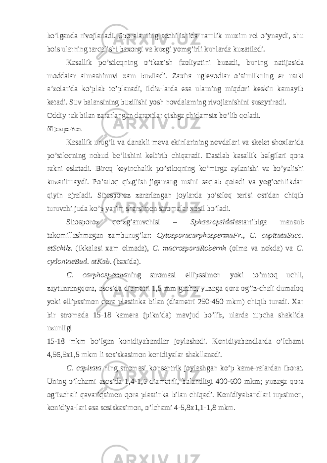 bo’lganda rivojlanadi. Sporalarning sochilishida namlik muxim rol o’ynaydi, shu bois ularning tarqalishi baxorgi va kuzgi yomg’irli kunlarda kuzatiladi. Kasallik po’stloqning o’tkazish faoliyatini buzadi, buning natijasida moddalar almashinuvi xam buziladi. Zaxira uglevodlar o’simlikning er ustki a’zolarida ko’plab to’planadi, ildiz-larda esa ularning miqdori keskin kamayib ketadi. Suv balansining buzilishi yosh novdalarning rivojlanishini susaytiradi. Oddiy rak bilan zararlangan daraxtlar qishga chidamsiz bo’lib qoladi. Sitosporoz Kasallik urug’li va danakli meva ekinlarining novdalari va skelet shoxlarida po’stloqning nobud bo’lishini keltirib chiqaradi. Dastlab kasallik belgilari qora rakni eslatadi. Biroq keyinchalik po’stloqning ko’mirga aylanishi va bo’yalishi kuzatilmaydi. Po’stloq qizg’ish-jigarrang tusini saqlab qoladi va yog’ochlikdan qiyin ajraladi. Sitosporoz zararlangan joylarda po’stloq terisi ostidan chiqib turuvchi juda ko’p yarim sharsimon stromalar xosil bo’ladi. Sitosporoz qo’zg’atuvchisi – Sphaeropsidales tartibiga mansub takomillashmagan zamburug’lar: CytosporacarphospermaFr., C. capitataSacc. etSchilz. (ikkalasi xam olmada), C. macrosporaRobernh (olma va nokda) va C. cydoniaeBud. atKab. (bexida). C. carphosperma ning stromasi ellipssimon yoki to’mtoq uchli, zaytunrangqora, asosida diametri 1,5 mm gacha, yuzaga qora og’iz-chali dumaloq yoki ellipssimon qora plastinka bilan (diametri 250-450 mkm) chiqib turadi. Xar bir stromada 15-18 kamera (piknida) mavjud bo’lib, ularda tupcha shaklida uzunligi 15-18 mkm bo’lgan konidiyabandlar joylashadi. Konidiyabandlarda o’lchami 4,56,5x1,5 mkm li sosiskasimon konidiyalar shakllanadi. C. capitata ning stromasi konsentrik joylashgan ko’p kame-ralardan iborat. Uning o’lchami asosida 1,4-1,6 diametrli, balandligi 400-600 mkm; yuzaga qora og’izchali qavariqsimon qora plastinka bilan chiqadi. Konidiyabandlari tupsimon, konidiya-lari esa sosiskasimon, o’lchami 4-5,8x1,1-1,8 mkm. 