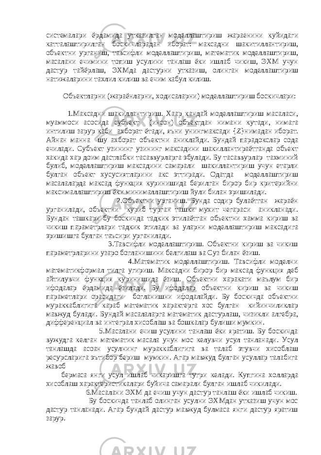 системалари ёрдамида утказилган моделлаштириш жараенини куйидаги катталаштирилган боскичларадан иборат: максадни шакитиллантириш, объектни урганиш, тавсифли моделлаштириш, математик моделлаштириш, масалани ечимини топиш усулини танлаш ёки ишлаб чикиш, ЭХМ учун дастур тайёрлаш, ЭХМда дастурни утказиш, олинган моделлаштириш натижаларини тахлил килиш ва ечим кабул килиш. Объектларни (жараёнларни, ходисаларни) моделлаштириш боскичлари: 1.Максадни шакиллантириш. Хаар кандай моделлаштириш масаласи, муаммоси асосида субъект (инсон) объектдан нимани кутади, нимага интилиш зарур каби ахборат ётади, яъни унингмаксади { Z }нимадан иборат. Айнан манна шу ахборат объектни аниклайди. Бундай парадокслар сода ечилади. Субъект узининг узининг максадини шакиллантираётганда объект хакида хар доим дастлабки тасаввурларга эбулади. Бу тасаввурлар тахминий булиб, моделлаштириш максадини самарали шакиллантириш учун етарли булган объект хусусиятларини акс эттиради. Одатда моделлаштириш масалаларда максад функция куринишида берилган бирор бир критерийни максималлаштириш ёки минималлаштириш йули билан эришилади. 2.Объектни урганиш. Бунда содир булаётган жараён урганилади, объектни куриб турган ташки мухит чегараси аникланади. Бундан ташкари бу боскичда тадкик этилаётган объектни хамма кириш ва чикиш параметрлари тадкик этилади ва уларни моделлаштириш максадига эришишга булган таъсири урганилади. 3.Тавсифли моделлаштириш. Объектни кириш ва чикиш параметрларини узаро богланишини белгилаш ва Суз билан ёзиш. 4.Математик моделлаштириш. Тавсифли моделни математикформал тилга угириш. Максадни бирор бир максад функция деб айтилувчи функция куринишида ёзиш. Объектни харакати маълум бир ифодалар ёрдамида ёзилади. Бу ифодалар объектни кириш ва чикиш параметлари орасидаги богланишни ифодалайди. Бу боскичда объектни мураккаблигига караб математик характерга хос булган кийинчиликлар мавжуд булади. Бундай масалаларга математик дастурлаш, чизикли алгебра, дифференциал ва интеграл хисоблаш ва бошкалар булиши мумкин. 5.Масалани ечиш усулини танлаш ёки яратиш. Бу боскичда вужудга келган математик масала учун мос келувчи усул танланади. Усул танлашда асоан усулнинг мураккаблигига ва талаб этувчи хисоблаш ресурсларига эътибор бериш мумкин. Агар мавжуд булган усуллар талабига жавоб бермаса янги усул ишлаб чикаришга тугри келади. Купгина холларда хисоблаш характеристикалари буйича самарали булган ишлаб чикилади. 6.Масалани ЭХМ да ечиш учун дастур танлаш ёки ишлаб чикиш. Бу боскичда танлаб олинган усулни ЭХМдан утказиш учун мос дастур танланади. Агар бундай дастур мавжуд булмаса янги дастур яратиш зарур. 