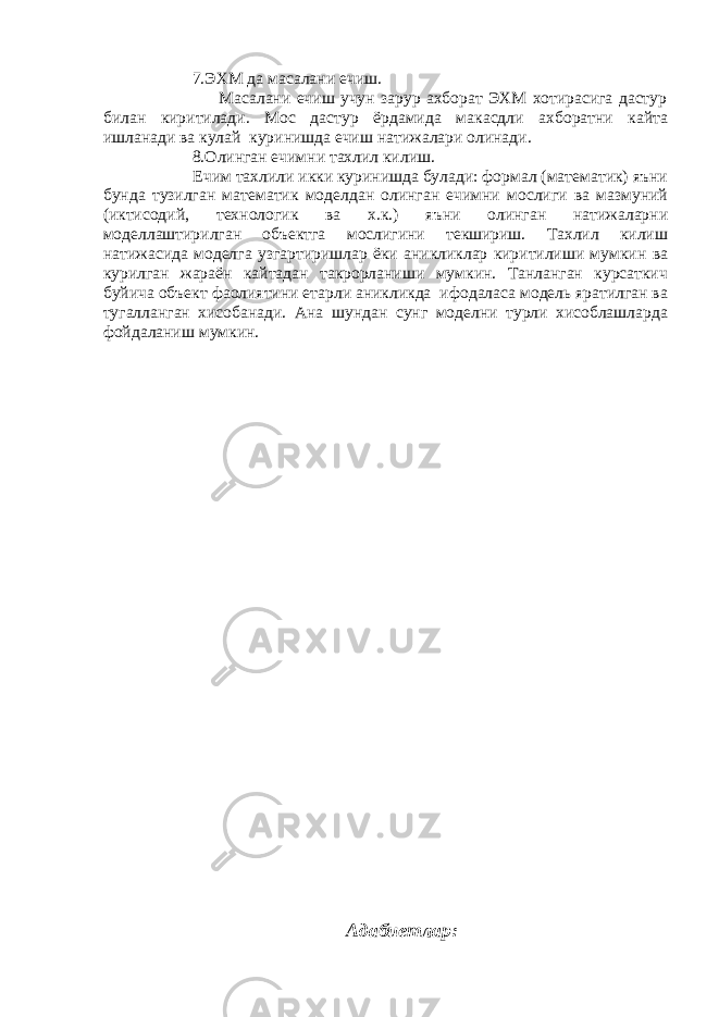  7.ЭХМ да масалани ечиш. Масалани ечиш учун зарур ахборат ЭХМ хотирасига дастур билан киритилади. Мос дастур ёрдамида макасдли ахборатни кайта ишланади ва кулай куринишда ечиш натижалари олинади. 8.Олинган ечимни тахлил килиш. Ечим тахлили икки куринишда булади: формал (математик) яъни бунда тузилган математик моделдан олинган ечимни мослиги ва мазмуний (иктисодий, технологик ва х.к.) яъни олинган натижаларни моделлаштирилган объектга мослигини текшириш. Тахлил килиш натижасида моделга узгартиришлар ёки аникликлар киритилиши мумкин ва курилган жараён кайтадан такрорланиши мумкин. Танланган курсаткич буйича объект фаолиятини етарли аникликда ифодаласа модель яратилган ва тугалланган хисобанади. Ана шундан сунг моделни турли хисоблашларда фойдаланиш мумкин. Адабиетлар : 