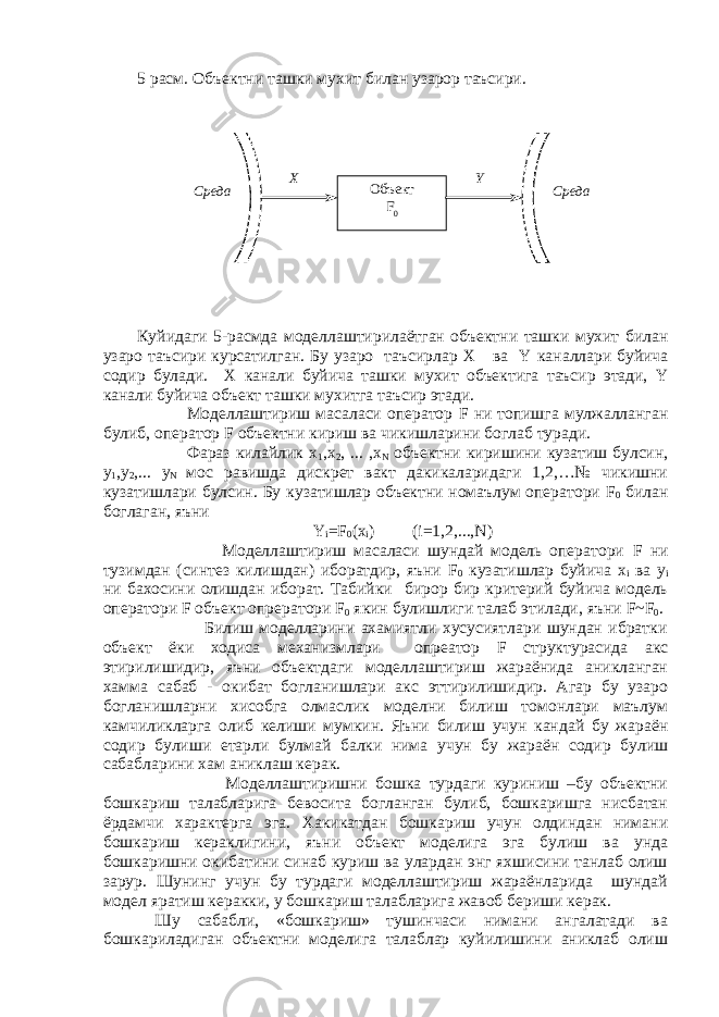 5 расм. Объектни ташки мухит билан узарор таъсири. Куйидаги 5 - расмда моделлаштирилаётган объектни ташки мухит билан узаро таъсири курсатилг а н. Бу узаро таъсирлар X ва Y каналлари буйича содир булади. X к анали буйича ташки мухит объектига таъсир этади, Y канали буйича объект ташки мухитга таъсир этади. Моделлаштириш масаласи оператор F ни топишга мулжалланган булиб, оператор F объектни кириш ва чикишларини боглаб туради. Фараз килайлик x 1 ,x 2 , ... ,x N объектни киришини кузатиш булсин, y 1 ,y 2 ,... y N мос равишда дискрет вакт дакикаларидаги 1,2,…№ чикишни кузатишлари булсин. Бу кузатишлар объектни номаълум оператори F 0 билан боглаган, яъни Y i = F 0 ( x i ) ( i =1,2,..., N ) Моделлаштириш масаласи шундай модель оператори F ни тузимдан (синтез килишдан) иборатдир, яъни F 0 кузатишлар буйича х i ва y i ни бахосини олишдан иборат. Табийки бирор бир критерий буйича модель оператори F объект опрератори F 0 якин булишлиги талаб этилади, яъни F ~ F 0 . Билиш моделларини ахамиятли хусусиятлари шундан ибратки объект ёки ходиса механизмлари опреатор F структурасида акс этирилишидир, яъни объектдаги моделлаштириш жараёнида аникланган хамма сабаб - окибат богланишлари акс эттирилишидир. Агар бу узаро богланишларни хисобга олмаслик моделни билиш томонлари маълум камчиликларга олиб келиши мумкин. Яъни билиш учун кандай бу жараён содир булиши етарли булмай балки нима учун бу жараён содир булиш сабабларини хам аниклаш керак. Моделлаштиришни бошка турдаги куриниш –бу объектни бошкариш талабларига бевосита богланган булиб, бошкаришга нисбатан ёрдамчи характерга эга. Хакикатдан бошкариш учун олдиндан нимани бошкариш кераклигини, яъни объект моделига эга булиш ва унда бошкаришни окибатини синаб куриш ва улардан энг яхшисини танлаб олиш зарур. Шунинг учун бу турдаги моделлаштириш жараёнларида шундай модел яратиш керакки, у бошкариш талабларига жавоб бериши керак. Шу сабабли, «бошкариш» тушинчаси нимани ангалатади ва бошкариладиган объектни моделига талаблар куйилишини аниклаб олиш СредаСреда Объект F 0X Y 