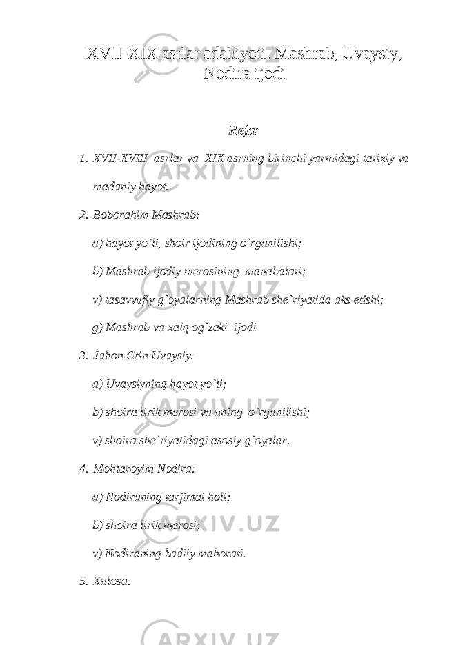 XVII-XIX asrlar adabiyoti. Mashrab, Uvaysiy, Nodira ijodi Reja: 1. XVII-XVIII asrlar va XIX asrning birinchi yarmidagi tarixiy va madaniy hayot. 2. Boborahim Mashrab: a) hayot yo`li, shoir ijodining o`rganilishi; b) Mashrab ijodiy merosining manabalari; v) tasavvufiy g`oyalarning Mashrab she`riyatida aks etishi; g) Mashrab va xalq og`zaki ijodi 3. Jahon Otin Uvaysiy: a) Uvaysiyning hayot yo`li; b) shoira lirik merosi va uning o`rganilishi; v) shoira she`riyatidagi asosiy g`oyalar. 4. Mohlaroyim Nodira: a) Nodiraning tarjimai holi; b) shoira lirik merosi; v) Nodiraning badiiy mahorati. 5. Xulosa. 