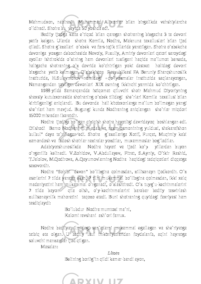 Mahmudxon, nabirasi Muhammad Alixonlar bilan birgalikda vahshiylarcha o`ldiradi. Shoira bu paytda 50 yoshda edi. Badiiy ijodga katta e`tiqod bilan qaragan shoiraning bizgacha 3 ta devoni yetib kelgan. Ularda shoira Komila, Nodira, Maknuna taxalluslari bilan ijod qiladi. Shoira g`azallari o`zbek va fors-tojik tillarida yaratilgan. Shoira o`zbekcha devoniga yozgan debochasida Navoiy, Fuzuliy, Amiriy devonlari qatori saroydagi ayollar ishtirokida o`zining ham devonlari tuzilgani haqida ma`lumot bersada, haligacha shoiraning o`z davrida ko`chirilgan yoki dastxat holidagi devoni bizgacha yetib kelmagan. O`zbekiston Respublikasi FA Beruniy Sharqshunoslik institutida, H.Sulaymonov nomidagi qo`lyozmalar institutida saqlanayotgan, Namangandan topilgan devonlari XIX asrning ikkinchi yarmida ko`chirilgan. 1988-yilda Samarqandda istiqomat qiluvchi shoir Mahmud Diyoriyning shaxsiy kutubxonasida shoiraning o`zbek tilidagi she`rlari Komila taxallusi bilan kiritilganligi aniqlandi. Bu devonda hali kitobxonlarga ma`lum bo`lmagan yangi she`rlari ham mavjud. Bugungi kunda Nodiraning aniqlangan she`rlar miqdori 15000 misradan iboratdir. Nodira ijodiga bo`lgan qiziqish shoira hayotligi davridayoq boshlangan edi. Dilshodi Barno Nodirani “ilm-adab va nazm osmonining yulduzi, shakarafshon bulbul” deya ta`riflagan edi. Shoira g`azallariga Xotif, Furqat, Muqimiy kabi zamondosh va izdosh shoirlar naziralar yozdilar, muxammaslar bog`ladilar. Adabiyotshunoslikda Nodira hayoti va ijodi ko`p yillardan buyon o`rganilib kelinadi. V.Zohidov, V.Abdullayev, Fitrat, S.Ayniy, O`tkir Rashid, T.Jalolov, M.Qodirova, A.Qayumovlarning Nodira haqidagi tadqiqotlari diqqatga sazovordir. Nodira “Sohibi devon” bo`libgina qolmasdan, zillisonayn ijodkordir. O`z asarlarini 2 tilda yaratar ekan, 2 tilni mukammal bo`libgina qolmasdan, ikki xalq madaniyatini ham mukammal o`rganadi, o`zlashtiradi. O`z tuyg`u-kechinmalarini 2 tilda bayon qila olish, o`y-kechinmalarini barobar badiiy tasvirlash zullisonaynlik mahoratini taqozo etadi. Buni shoiraning quyidagi faxriyasi ham tasdiqlaydi: Bo`lubdur Nodira mumtozi ma`ni, Kalomi ravshani a sh`ori farrux. Nodira badiiyat ilmidagi san`atlarni mukammal egallagan va she`riyatga tatbiq eta olgan. U badiiy usul imkoniyatlaridan foydalanib, aqlni hayratga soluvchi manzaralar ijod qilgan. Masalan: Litota Belining borlig`in qildi kamar-bandi ayon, 