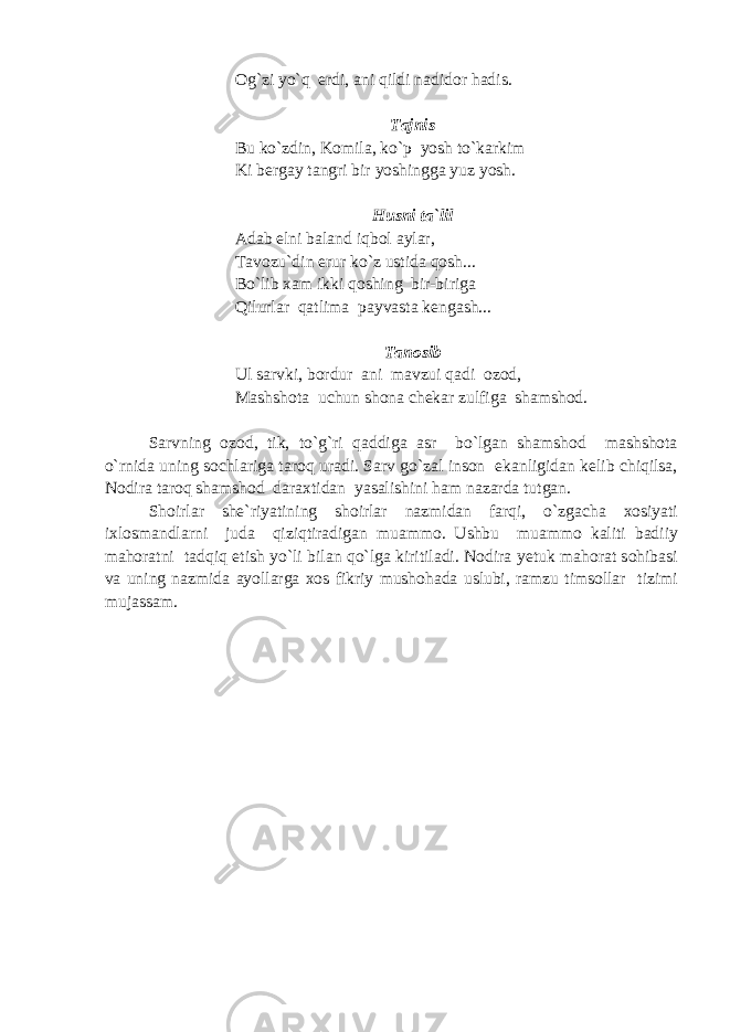 Og`zi yo`q erdi, ani qildi nadidor hadis. Tajnis Bu ko`zdin, Komila, ko`p yosh to`kar k im Ki bergay tangri bir yoshingga yuz yosh. Husni ta`lil Adab elni baland iqbol aylar, Tavozu`din erur ko`z ustida qosh... Bo`lib x am ikki qoshing bir-biriga Qilurlar qatl i ma payvast a kengash... Tanosib Ul sarvki, bordur ani mavzui qadi ozod, Mashshota uchun shona chekar zulfiga shamshod. Sarvning ozod, tik, to`g`ri qaddiga asr bo`lgan shamshod mashshota o`rnida uning sochlariga taroq uradi. Sarv go`zal inson ekanligidan kelib chiqilsa, Nodira taroq shamshod daraxtidan yasalishini ham nazarda tutgan. Shoirlar she`riyatining shoirlar nazmidan farqi, o`zgacha xosiyati ixlosmandlarni juda qiziqtiradigan muammo. Ushbu muammo kaliti badiiy mahoratni tadqiq etish yo`li bilan qo`lga kiritiladi. Nodira yetuk mahorat sohibasi va uning nazmida ayollarga xos fikriy mushohada uslubi, ramzu timsollar tizimi mujassam. 