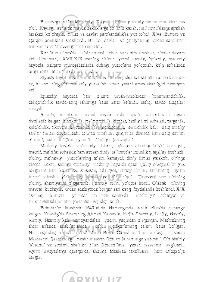 Bu davrga kelib Markaziy Osiyoda ijtimoiy-tarixiy tuzum murakkab tus oldi. Keyingi asrlarda mayda bekliklarga bo`linib ketish, turli xonliklarga ajralish harakati ko`chayib, millat va davlat parokandalikka yuz to`tdi. Xiva, Buxoro va Qo`qon xonliklari shakllandi. Bu hol davlat va jamiyatning barcha sohalarini tushkunlik va tanazzulga mahkum etdi. Xonliklar o`rtasida ta`sir doirasi uchun har doim urushlar, nizolar davom etdi. Umuman, XVII-XIX asrning birinchi yarmi siyosiy, iqtisodiy, madaniy hayotda, xalqaro munosabatlarda oldingi yutuqlarni yo`qotish, ko`p sohalarda ortga ketish bilan tarixda ma`lumdir. Siyosiy hayot mayda mustaqil davlatlar vujudga kelishi bilan xarakterlansa- da, bu omilning o`zi madaniy yuksalish uchun yetarli emas ekanligini namoyon etdi. Iqtisodiy hayotda ham o`zaro urush-nizolardan hunarmandchilik, dehqonchilik savdo-sotiq ishlariga katta zarar keltirdi, tashqi savdo aloqalari susaydi. Albatta, bu ulkan hudud maydonlarida qadim zamonlardan buyon rivojlanib kelgan binokorlik, me`morchilik, kitobat, badiiy ijod sohalari, zargarlik, kulolchilik, tikuvchilik, qozonchilik, pichoqchilik, temirchilik kabi xalq amaliy san`ati turlari davom etdi. O`zrao urushlar, qirg`inlar davrida ham xalq san`ati o`lmadi, nodir mo``jizalar yaratilishi tufayli jon saqladi. Madaniy hayotda an`anaviy islom, aqidaparastlikning ta`siri kuchaydi, maorif, ma`rifat sohasida ham asosan diniy ta`limotlar ustunlikni egallay boshladi, oldingi ma`naviy yutuqlarning ta`siri kamaydi, diniy ilmlar yetakchi o`ringa chiqdi. Lekin, shunga qaramay, madaniy hayotda qator ijobiy o`zgarishlar yuz berganini ham ko`ramiz. Xususan, adabiyot, tarixiy ilmlar, san`atning ayrim turlari sohasida yirik adib, shaxslar yetishib chiqdi. Tasavvuf ham o`zining oldingi ahamiyatini o`zgartirib, ijtimoiy rolini yo`qota bordi. O`zbek tilining mavqei kuchayib, undan adabiyotda borgan sari keng foydalanila boshlandi. XIX asrning birinchi yarmida har uch xonlikda madaniyat, adabiyot va tarixnavislikda muhim jonlanish vujudga keldi. Boborahim Mashrab 1640-yilda Namanganda kosib oilasida dunyoga kelgan. Yoshligida Sharqning Ahmad Yassaviy, Hofiz Sheroziy, Lutfiy, Navoiy, Rumiy, Nasimiy kabi namoyandalari ijodini yaqindan o`rgangan. Mashrabning shoir sifatida shakllanishida ushbu ijodkorlarning ta`siri katta bo`lgan. Namangandagi birinchi ustozi Mullo Bozor Oxund ma`lum mudoga ulashgan Mashrabni Qashqardagi mashhur eshon Ofoqxo`ja huzuriga yuboradi. O`z she`riy is`tedodi va yoqimli she`rlari bilan Ofoqxo`jada yaxshi taassurot uyg`otadi. Ayrim rivoyatlarga qaraganda, shoirga Mashrab taxallusini ham Ofoqxo`ja bergan. 