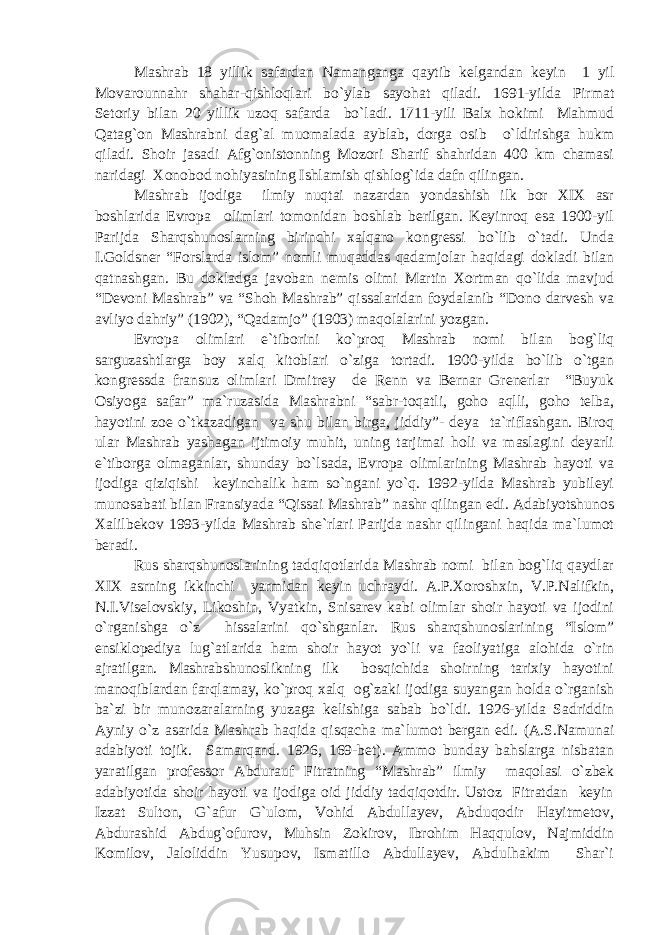 Mashrab 18 yillik safardan Namanganga qaytib kelgandan keyin 1 yil Movarounnahr shahar-qishloqlari bo`ylab sayohat qiladi. 1691-yilda Pirmat Setoriy bilan 20 yillik uzoq safarda bo`ladi. 1711-yili Balx hokimi Mahmud Qatag`on Mashrabni dag`al muomalada ayblab, dorga osib o`ldirishga hukm qiladi. Shoir jasadi Afg`onistonning Mozori Sharif shahridan 400 km chamasi naridagi Xonobod nohiyasining Ishlamish qishlog`ida dafn qilingan. Mashrab ijodiga ilmiy nuqtai nazardan yondashish ilk bor XIX asr boshlarida Evropa olimlari tomonidan boshlab berilgan. Keyinroq esa 1900-yil Parijda Sharqshunoslarning birinchi xalqaro kongressi bo`lib o`tadi. Unda I.Goldsner “Forslarda islom” nomli muqaddas qadamjolar haqidagi dokladi bilan qatnashgan. Bu dokladga javoban nemis olimi Martin Xortman qo`lida mavjud “Devoni Mashrab” va “Shoh Mashrab” qissalaridan foydalanib “Dono darvesh va avliyo dahriy” (1902), “Qadamjo” (1903) maqolalarini yozgan. Evropa olimlari e`tiborini ko`proq Mashrab nomi bilan bog`liq sarguzashtlarga boy xalq kitoblari o`ziga tortadi. 1900-yilda bo`lib o`tgan kongressda fransuz olimlari Dmitrey de Renn va Bernar Grenerlar “Buyuk Osiyoga safar” ma`ruzasida Mashrabni “sabr-toqatli, goho aqlli, goho telba, hayotini zoe o`tkazadigan va shu bilan birga, jiddiy”- deya ta`riflashgan. Biroq ular Mashrab yashagan ijtimoiy muhit, uning tarjimai holi va maslagini deyarli e`tiborga olmaganlar, shunday bo`lsada, Evropa olimlarining Mashrab hayoti va ijodiga qiziqishi keyinchalik ham so`ngani yo`q. 1992-yilda Mashrab yubileyi munosabati bilan Fransiyada “Qissai Mashrab” nashr qilingan edi. Adabiyotshunos Xalilbekov 1993-yilda Mashrab she`rlari Parijda nashr qilingani haqida ma`lumot beradi. Rus sharqshunoslarining tadqiqotlarida Mashrab nomi bilan bog`liq qaydlar XIX asrning ikkinchi yarmidan keyin uchraydi. A.P.Xoroshxin, V.P.Nalifkin, N.I.Viselovskiy, Likoshin, Vyatkin, Snisarev kabi olimlar shoir hayoti va ijodini o`rganishga o`z hissalarini qo`shganlar. Rus sharqshunoslarining “Islom” ensiklopediya lug`atlarida ham shoir hayot yo`li va faoliyatiga alohida o`rin ajratilgan. Mashrabshunoslikning ilk bosqichida shoirning tarixiy hayotini manoqiblardan farqlamay, ko`proq xalq og`zaki ijodiga suyangan holda o`rganish ba`zi bir munozaralarning yuzaga kelishiga sabab bo`ldi. 1926-yilda Sadriddin Ayniy o`z asarida Mashrab haqida qisqacha ma`lumot bergan edi. (A.S.Namunai adabiyoti tojik. Samarqand. 1926, 169-bet). Ammo bunday bahslarga nisbatan yaratilgan professor Abdurauf Fitratning “Mashrab” ilmiy maqolasi o`zbek adabiyotida shoir hayoti va ijodiga oid jiddiy tadqiqotdir. Ustoz Fitratdan keyin Izzat Sulton, G`afur G`ulom, Vohid Abdullayev, Abduqodir Hayitmetov, Abdurashid Abdug`ofurov, Muhsin Zokirov, Ibrohim Haqqulov, Najmiddin Komilov, Jaloliddin Yusupov, Ismatillo Abdullayev, Abdulhakim Shar`i 